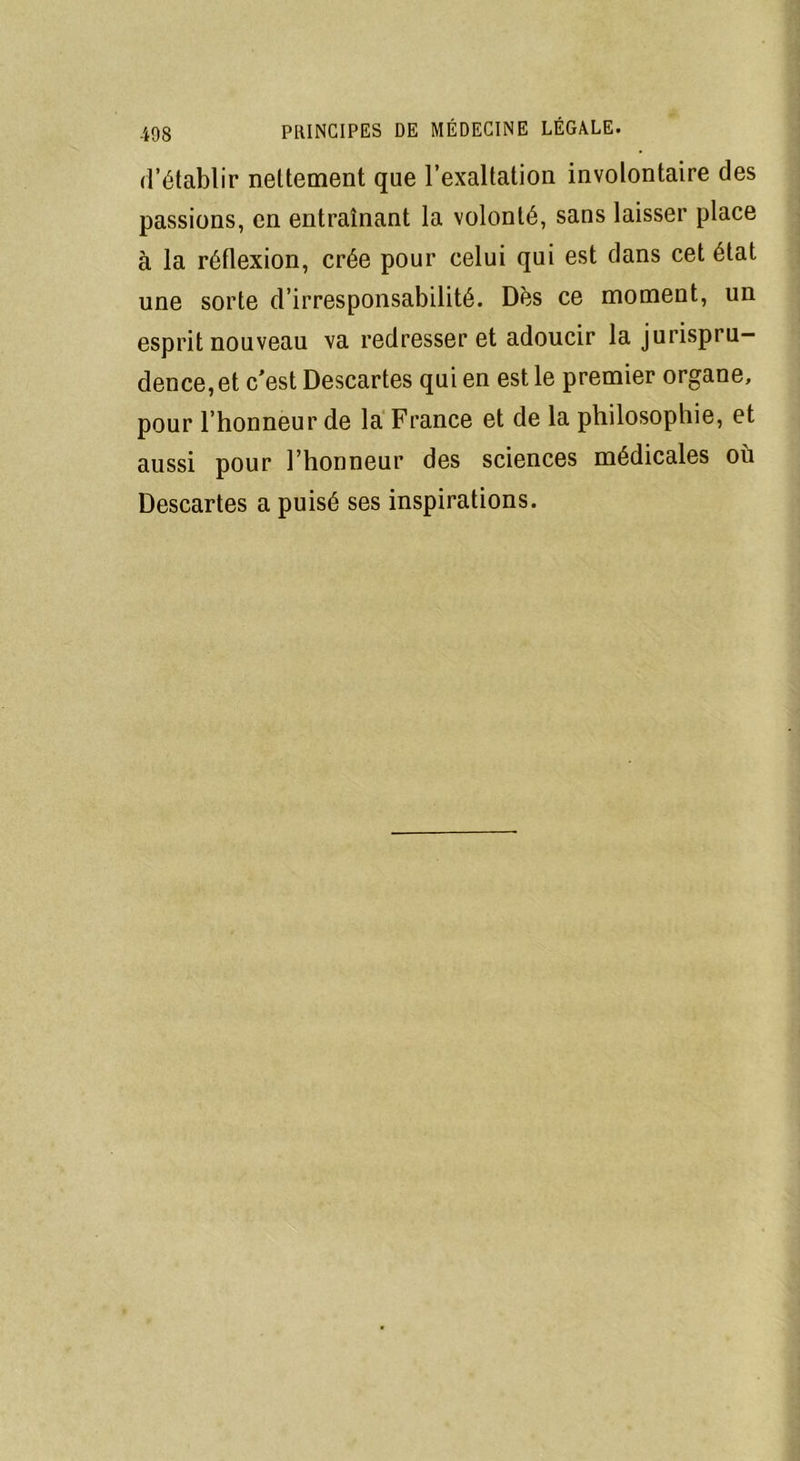 d’établir nettement que l’exaltation involontaire des passions, en entraînant la volonté, sans laisser place à la réflexion, crée pour celui qui est dans cet état une sorte d’irresponsabilité. Dès ce moment, un esprit nouveau va redresser et adoucir la jurispru- dence, et c'est Descartes qui en est le premier organe, pour l’honneur de la France et de la philosophie, et aussi pour l’honneur des sciences médicales où Descartes a puisé ses inspirations.