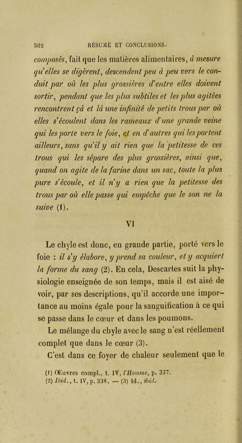 composés, fait que les matières alimentaires, à mesure quelles se digèrent, descendent peu à peu vers le con- duit par où les plus grossières d'entre elles doivent sortir, pendant que les plus subtiles et les plus agitées rencontrent çà et là une infinité de petits trous par où elles s'écoulent dans les rameaux dune grande veine qui les porte vers le foie, et en d'autres qui les portent ailleurs, sans quil y ait rien que la petitesse de ces trous qui les sépare des plus grossières, ainsi que, quand on agite de la farine dans un sac, toute la plus pure s’écoule, et il n'y a rien que la petitesse des trous par où elle passe qui empêche que le son ne la suive (1). VI Le chyle est donc, en grande partie, porté vers le foie : il s'y élabore, y prend sa couleur, et y acquiert la forme du sang (2). En cela, Descartes suit la phy- siologie enseignée de son temps, mais il est aisé de voir, par ses descriptions, qu’il accorde une impor- tance au moins égale pour la sanguification à ce qui se passe dans le cœur et dans les poumons. Le mélange du chyle avec le sang n’est réellement complet que dans le cœur (3). C’est dans ce foyer de chaleur seulement que le (1) Œuvres compl., t. IV, l’Homme, p. 337. (2) Ibid., t. IV, p. 338. — (3) ld., ibid.