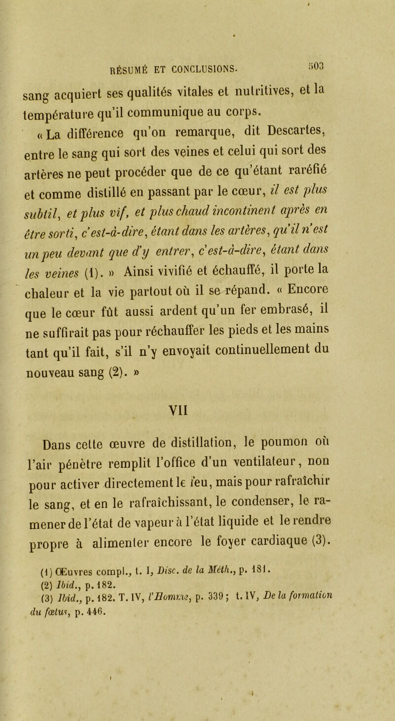 sang acquiert ses qualités vitales et nutritives, et la température qu’il communique au corps. «La différence qu’on remarque, dit Descartes, entre le sang qui sort des veines et celui qui sort des artères ne peut procéder que de ce qu’étant raréfié et comme distillé en passant par le cœur, il est plus subtil, et plus vif, et plus chaud incontinent après en être sorti, c’est-à-dire, étant dans les artères, qu’il n’est un peu devant que d’y entrer, cest-à-dire, étant dans les veines (1). » Ainsi vivifié et échauffé, il porte la chaleur et la vie partout où il se répand. « Encore que le cœur fût aussi ardent qu’un fer embrasé, il ne suffirait pas pour réchauffer les pieds et les mains tant qu’il fait, s’il n’y envoyait continuellement du nouveau sang (2). » YII Dans celte œuvre de distillation, le poumon où l’air pénètre remplit l’office d’un ventilateur, non pour activer directement le feu, mais pour rafraîchir le sang, et en le rafraîchissant, le condenser, le ra- mener de l’état de vapeur al état liquide et le rendre propre à alimenter encore le foyer cardiaque (3). (1 ) Œuvres compl., t. b Disc, de la Méth., p. 181. (2) Ibid., p. 182. (3) Ibid., p. 182. T. IV, VSomma, p. 339 ; t. IV, De la formation du fœlw, p. 446.
