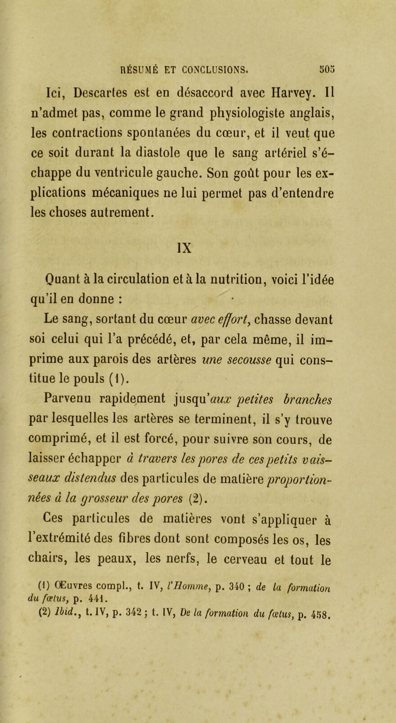 Ici, Descartes est en désaccord avec Harvey. Il n’admet pas, comme le grand physiologiste anglais, les contractions spontanées du cœur, et il veut que ce soit durant la diastole que le sang artériel s’é- chappe du ventricule gauche. Son goût pour les ex- plications mécaniques ne lui permet pas d’entendre les choses autrement. IX Quant à la circulation et à la nutrition, voici l’idée qu’il en donne : Le sang, sortant du cœur avec effort, chasse devant soi celui qui l’a précédé, et, par cela même, il im- prime aux parois des artères une secousse qui cons- titue le pouls ( I). Parvenu rapidement jusqu’au petites branches par lesquelles les artères se terminent, il s’y trouve comprimé, et il est forcé, pour suivre son cours, de laisser échapper à travers les pores de ces petits vais- seaux distendus des particules de matière proportion- nées à la grosseur des pores (2). Ces particules de matières vont s’appliquer à l’extrémité des fibres dont sont composés les os, les chairs, les peaux, les nerfs, le cerveau et tout le (1) Œuvres compl., t. IV, l’Iiomme, p. 340 ; de la formation du fœtus, p. 441. (2) Ibid., t. IV, p. 342 ; t. IV, De la formation du fœtus, p. 458.