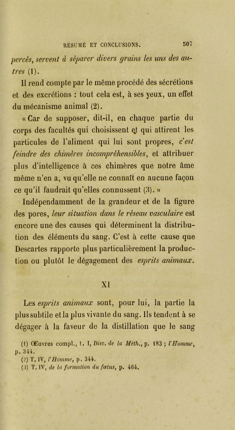 percés, servent à séparer divers grains les uns des au- tres (1). Il rend compte par le même procédé des sécrétions et des excrétions : tout cela est, à ses yeux, un effet du mécanisme animal (2). «Car de supposer, dit-il, en chaque partie du corps des facultés qui choisissent qt qui attirent les particules de l’aliment qui lui sont propres, c’est feindre des chimères incompréhensibles, et attribuer plus d’intelligence à ces chimères que notre âme même n’en a, vu qu’elle ne connaît en aucune façon ce qu’il faudrait qu’elles connussent (8). » Indépendamment de la grandeur et de la figure des pores, leur situation dans le réseau vasculaire est encore une des causes qui déterminent la distribu- tion des éléments du sang. C’est à cette cause que Descartes rapporte plus particulièrement la produc- tion ou plutôt le dégagement des esprits animaux. XI Les esprits animaux sont, pour lui, la partie la plus subtile et la plus vivante du sang. Ils tendent à se dégager à la faveur de la distillation que le sang (I) Œuvres compl., t. I, Disc, de la Méth., p. 183; l'Homme, p. 344. (}) T. IV, l'Homme, p, 344. (3) T. IV, de la formation du fœtus, p. 464.