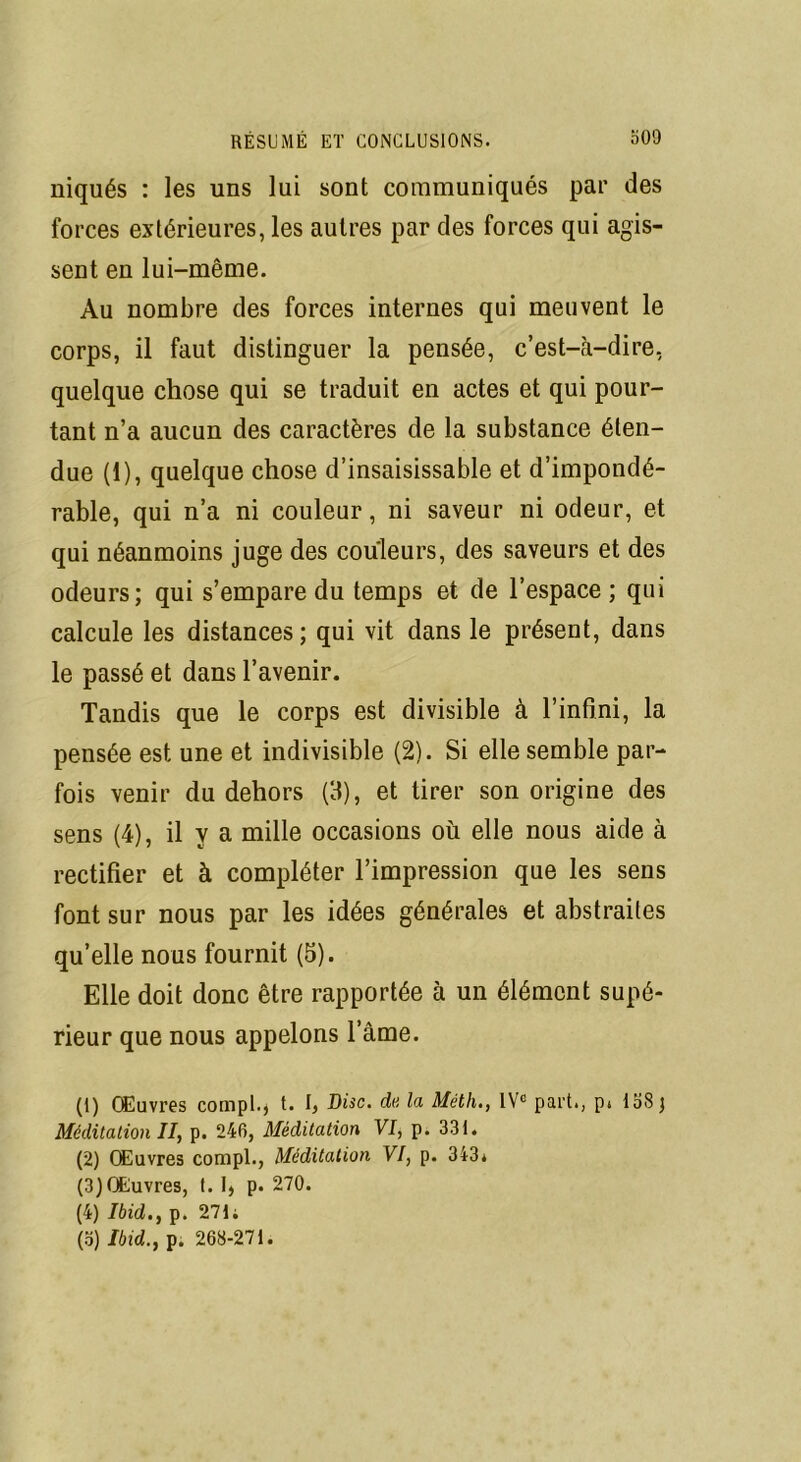 niqués : les uns lui sont communiqués par des forces extérieures, les autres par des forces qui agis- sent en lui-même. Au nombre des forces internes qui meuvent le corps, il faut distinguer la pensée, c’est-à-dire, quelque chose qui se traduit en actes et qui pour- tant n’a aucun des caractères de la substance éten- due (1), quelque chose d’insaisissable et d’impondé- rable, qui n’a ni couleur, ni saveur ni odeur, et qui néanmoins juge des couleurs, des saveurs et des odeurs; qui s’empare du temps et de l’espace ; qui calcule les distances ; qui vit dans le présent, dans le passé et dans l’avenir. Tandis que le corps est divisible à l’infini, la pensée est une et indivisible (2). Si elle semble par- fois venir du dehors (3), et tirer son origine des sens (4), il y a mille occasions où elle nous aide à rectifier et à compléter l’impression que les sens font sur nous par les idées générales et abstraites qu’elle nous fournit (5). Elle doit donc être rapportée à un élément supé- rieur que nous appelons l’âme. (1) Œuvres compl.* t. I, Disc, de la Méth., IVe part., p. 138 j Méditation II, p. 246, Méditation VI, p. 331. (2) Œuvres compl., Méditation VI, p. 343* (3) Œuvres, t. p. 270. (4) Ibid., p. 271 i