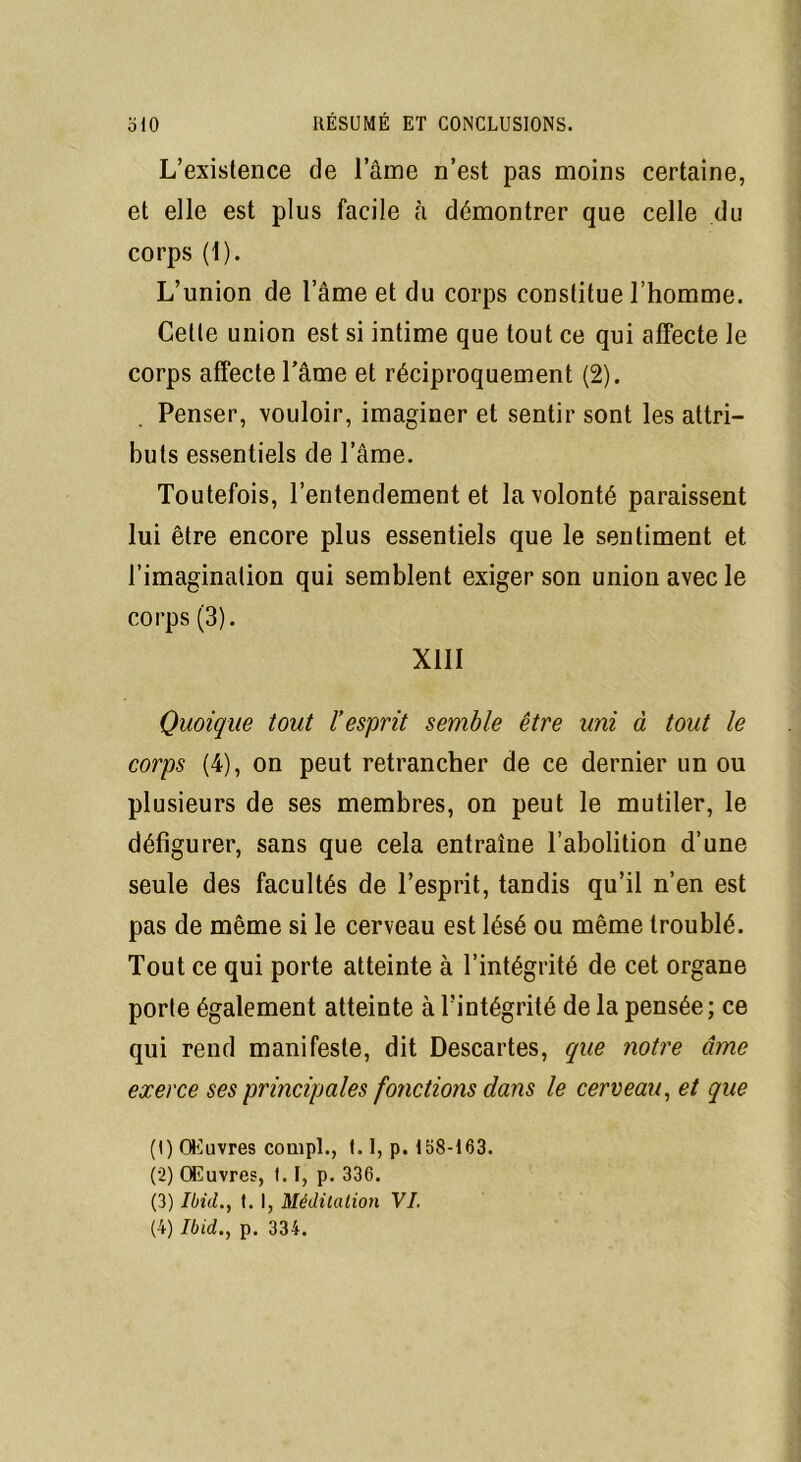 L’existence de l’âme n’est pas moins certaine, et elle est plus facile cà démontrer que celle du corps (1). L’union de l’âme et du corps constitue l’homme. Celle union est si intime que tout ce qui affecte le corps affecte l’âme et réciproquement (2). Penser, vouloir, imaginer et sentir sont les attri- buts essentiels de l’âme. Toutefois, l’entendement et la volonté paraissent lui être encore plus essentiels que le sentiment et l’imagination qui semblent exiger son union avec le corps (3). XIII Quoique tout l’esprit semble être uni à tout le corps (4), on peut retrancher de ce dernier un ou plusieurs de ses membres, on peut le mutiler, le défigurer, sans que cela entraîne l’abolition d’une seule des facultés de l’esprit, tandis qu’il n’en est pas de même si le cerveau est lésé ou même troublé. Tout ce qui porte atteinte à l’intégrité de cet organe porte également atteinte à l’intégrité de la pensée; ce qui rend manifeste, dit Descartes, que notre âme exerce ses principales fonctions dans le cerveau, et que (1) Œuvres conipl., 1.1, p. 158-163. (2) Œuvres, (.1, p. 336. (3) Ibid., t. I, Méditation VI.