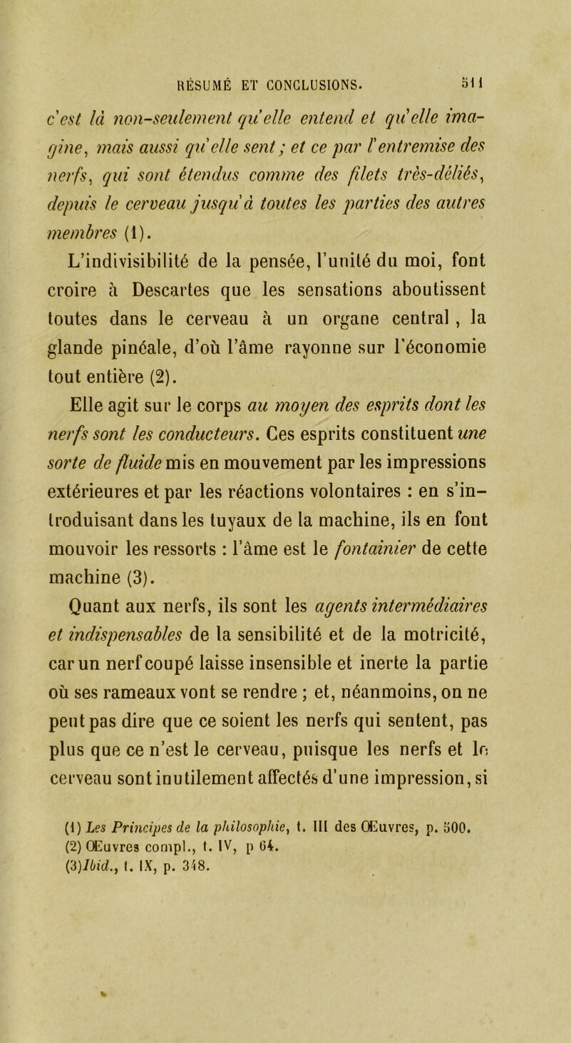 cest là non-seulement quelle entend et quelle ima- gine, mais aussi gu' elle sent ; et ce par l'entremise des nerfs, qui sont étendus comme des filets très-déliés, depuis le cerveau jusqu'à toutes les parties des autres membres (1). L’indivisibilité de la pensée, l’unité du moi, font croire à Descartes que les sensations aboutissent toutes dans le cerveau à un organe central, la glande pinéale, d’où l’âme rayonne sur l’économie tout entière (2). Elle agit sur le corps au moyen des esprits dont les nerfs sont les conducteurs. Ces esprits constituent une sorte de fluide mis en mouvement par les impressions extérieures et par les réactions volontaires : en s’in- troduisant dans les tuyaux de la machine, ils en font mouvoir les ressorts : l’âme est le fontainier de cette machine (3). Quant aux nerfs, ils sont les agents intermédiaires et indispensables de la sensibilité et de la motricité, car un nerf coupé laisse insensible et inerte la partie où ses rameaux vont se rendre ; et, néanmoins, on ne peut pas dire que ce soient les nerfs qui sentent, pas plus que ce n’est le cerveau, puisque les nerfs et le cerveau sont inutilement affectés d’une impression, si (1) Les Principes de la philosophie, t. III des Œuvres, p. 500. (2) Œuvres compl., t. IV, p 04.