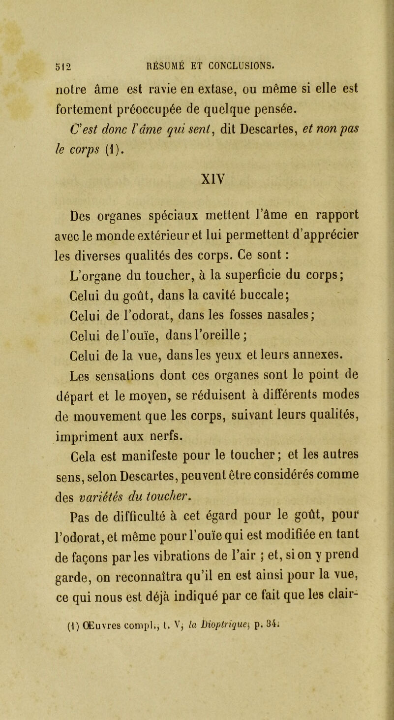 notre âme est ravie en extase, ou même si elle est fortement préoccupée de quelque pensée. C'est donc l'âme qui sent, dit Descartes, et non pas le corps (1). XIV Des organes spéciaux mettent l’âme en rapport avec le monde extérieur et lui permettent d’apprécier les diverses qualités des corps. Ce sont : L’organe du toucher, à la superficie du corps; Celui du goût, dans la cavité buccale; Celui de l’odorat, dans les fosses nasales; Celui de l’ouïe, dans l’oreille ; Celui de la vue, dans les yeux et leurs annexes. Les sensations dont ces organes sont le point de départ et le moyen, se réduisent à différents modes de mouvement que les corps, suivant leurs qualités, impriment aux nerfs. Cela est manifeste pour le toucher ; et les autres sens, selon Descartes, peuvent être considérés comme des variétés clu toucher. Pas de difficulté à cet égard pour le goût, pour l’odorat, et même pour l’ouïe qui est modifiée en tant de façons parles vibrations de l’air ; et, si on y prend garde, on reconnaîtra qu’il en est ainsi pour la vue, ce qui nous est déjà indiqué par ce fait que les clair- (I) Œuvres compl., I. V; la Dioplrique$ p. 34»