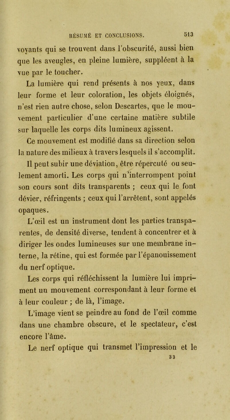 voyants qui se trouvent dans l’obscurité, aussi bien que les aveugles, en pleine lumière, suppléent à la vue par le toucher. La lumière qui rend présents à nos yeux, dans leur forme et leur coloration, les objets éloignés, n’est rien autre chose, selon Descartes, que le mou- vement particulier d’une certaine matière subtile sur laquelle les corps dits lumineux agissent. Ce mouvement est modifié dans sa direction selon la nature des milieux à travers lesquels il s’accomplit. Il peut subir une déviation, être répercuté ou seu- lement amorti. Les corps qui n’interrompent point son cours sont dits transparents ; ceux qui le font dévier, réfringents ; ceux qui l’arrêtent, sont appelés opaques. L’œil est un instrument dont les parties transpa- rentes, de densité diverse, tendent à concentrer et à diriger les ondes lumineuses sur une membrane in- terne, la rétine, qui est formée par l’épanouissement du nerf optique. Les corps qui réfléchissent la lumière lui impri- ment un mouvement correspondant à leur forme et à leur couleur ; de là, l’image. L’image vient se peindre au fond de l’œil comme dans une chambre obscure, et le spectateur, c’est encore l’âme. Le nerf optique qui transmet l’impression et le 33