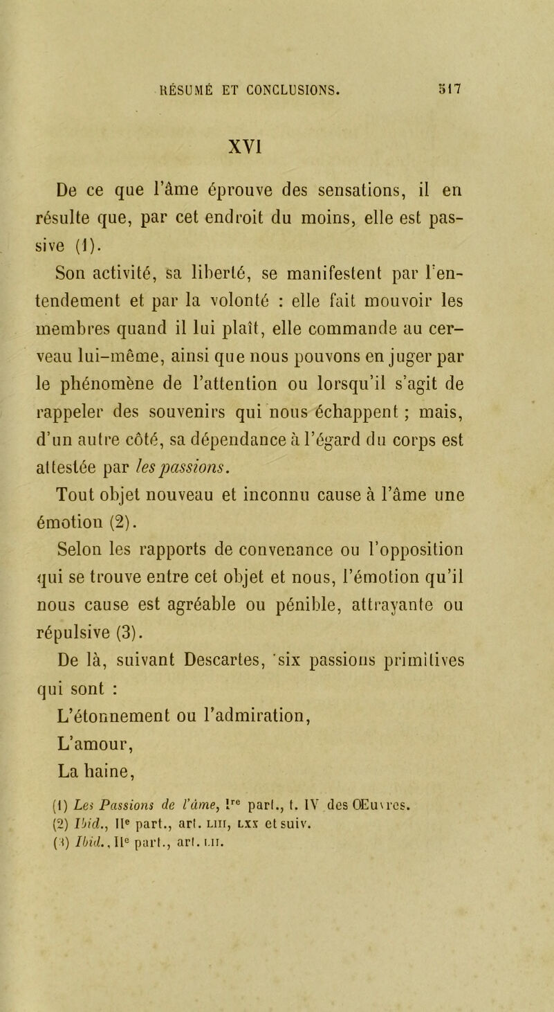 XVI De ce que l’âme éprouve des sensations, il en résulte que, par cet endroit du moins, elle est pas- sive (1). Son activité, sa liberté, se manifestent par l'en- tendement et par la volonté : elle fait mouvoir les membres quand il lui plaît, elle commande au cer- veau lui-même, ainsi que nous pouvons en juger par le phénomène de l’attention ou lorsqu’il s’agit de rappeler des souvenirs qui nous échappent; mais, d’un autre côté, sa dépendance à l’égard du corps est attestée par les passions. Tout objet nouveau et inconnu cause à l’âme une émotion (2). Selon les rapports de convenance ou l’opposition qui se trouve entre cet objet et nous, l’émotion qu’il nous cause est agréable ou pénible, attrayante ou répulsive (3). De là, suivant Descartes, six passions primitives qui sont : L’étonnement ou l’admiration, L’amour, La haine, (1) Les Passions de l’âme, Ire pari., f. IV des Œuvres. (2) Ibid., IIe part., arl. lui, lxx etsuiv. ('<) Ibid.. IIe pari., arl. ui.