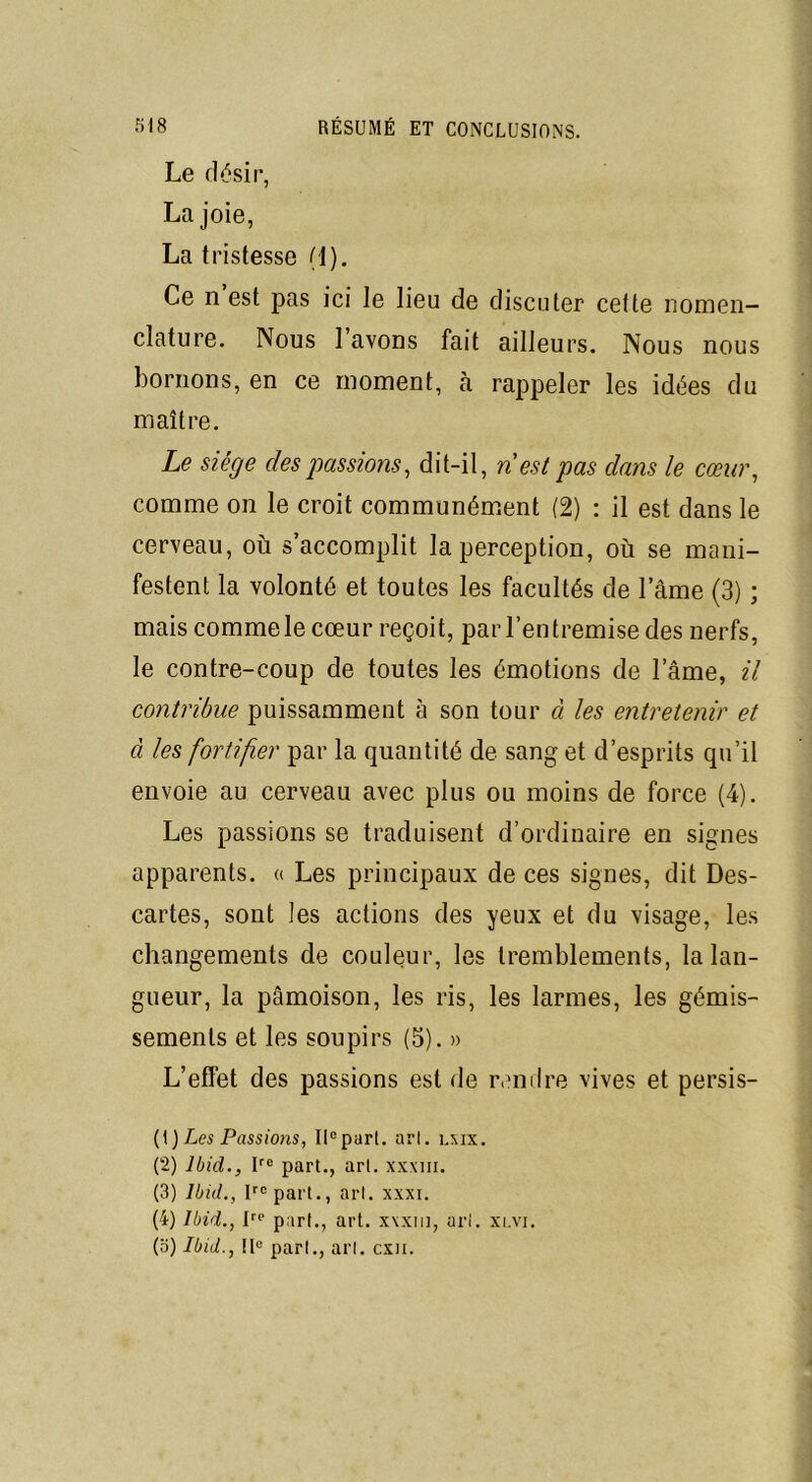 Le désir, Lajoie, La tristesse (1). Ce n est pas ici le lieu de discuter cette nomen- clature. Nous 1 avons fait ailleurs. Nous nous bornons, en ce moment, à rappeler les idées du maître. Le siège des passions, dit-il, n est pas dans le cœur, comme on le croit communément (2) : il est dans le cerveau, où s accomplit la perception, où se mani- festent la volonté et toutes les facultés de lame (3) ; mais comme le cœur reçoit, par l’entremise des nerfs, le contre-coup de toutes les émotions de l’âme, il contribue puissamment à son tour à les entretenir et à les fortifier par la quantité de sang et d’esprits qu’il envoie au cerveau avec plus ou moins de force (4). Les passions se traduisent d’ordinaire en signes apparents. « Les principaux de ces signes, dit Des- cartes, sont les actions des yeux et du visage, les changements de couleur, les tremblements, la lan- gueur, la pâmoison, les ris, les larmes, les gémis- sements et les soupirs (5). » L’effet des passions est de rendre vives et persis- (1 ) Les Passions, IIe pari. ari. lmx. (2) Ibid., Ire part., art. xxxm. (3) Ibid., Irc part., art. xxxi. (4) Ibid., Irp part., art. x\xiu, ari. xlvi. (o) Ibid., IIe part., art. cxn.
