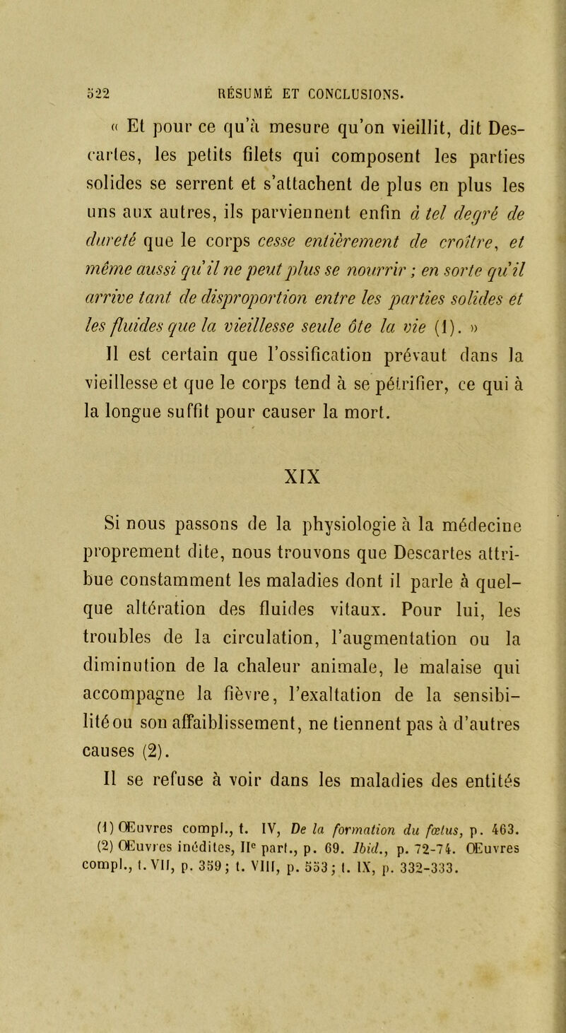 « Et pour ce qu’à mesure qu’on vieillit, dit Des- caries, les petits filets qui composent les parties solides se serrent et s’attachent de plus en plus les uns aux autres, ils parviennent enfin à tel degré de dureté que le corps cesse entièrement de croître, et même aussi qu'il ne peut plus se nourrir ; en sorte qu'il arrive tant de disproportion entre les parties solides et les fluides que la vieillesse seule ôte la vie (1). » 11 est certain que l’ossification prévaut dans la vieillesse et que le corps tend à se pétrifier, ce qui à la longue suffit pour causer la mort. XIX Si nous passons de la physiologie à la médecine proprement dite, nous trouvons que Descartes attri- bue constamment les maladies dont il parle à quel- que altération des fluides vitaux. Pour lui, les troubles de la circulation, l’augmentation ou la diminution de la chaleur animale, le malaise qui accompagne la fièvre, l’exaltation de la sensibi- lité ou son affaiblissement, ne tiennent pas à d’autres causes (2). Il se refuse à voir dans les maladies des entités (1) Œuvres compl., t. IV, De la formation du fœtus, p. 463. (2) Œuvres inédites, IIe part., p. 69. Ibid., p. 72-74. Œuvres compl., t. VII, p. 359; t. VIII, p. 553; t. IX, p. 332-333.