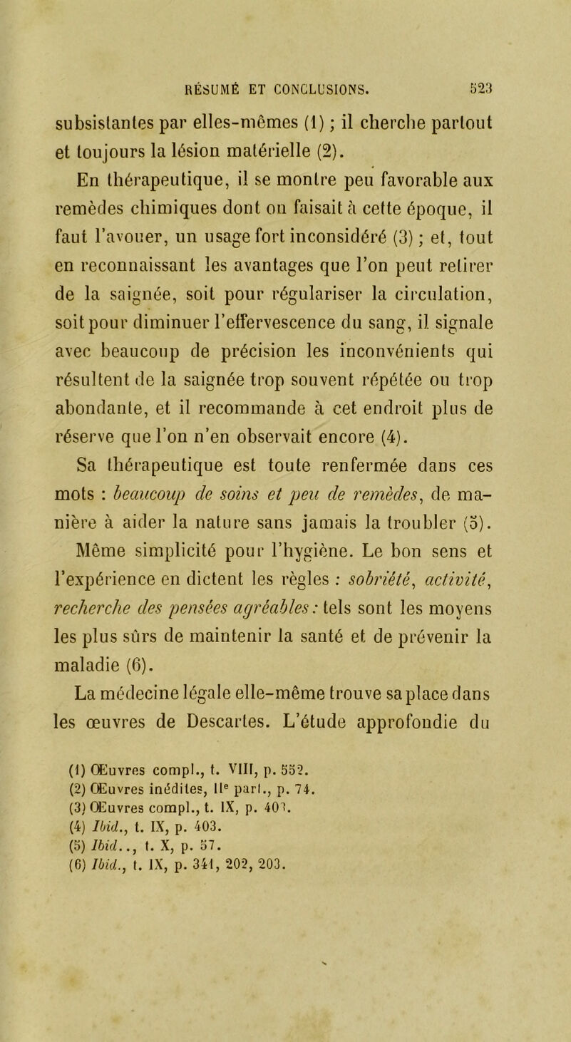subsistantes par elles-mêmes (1) ; il cherche partout et toujours la lésion matérielle (2). En thérapeutique, il se montre peu favorable aux remèdes chimiques dont on faisait à cette époque, il faut l’avouer, un usage fort inconsidéré (3) ; et, tout en reconnaissant les avantages que l’on peut retirer de la saignée, soit pour régulariser la circulation, soit pour diminuer l'effervescence du sang, il signale avec beaucoup de précision les inconvénients qui résultent de la saignée trop souvent répétée ou trop abondante, et il recommande à cet endroit plus de réserve que l’on n’en observait encore (4). Sa thérapeutique est toute renfermée dans ces mots : beaucoup de soins et peu de remèdes, de ma- nière à aider la nature sans jamais la troubler (o). Même simplicité pour l’hygiène. Le bon sens et l’expérience en dictent les règles : sobriété, activité, recherche des pensées agréables: tels sont les moyens les plus sûrs de maintenir la santé et de prévenir la maladie (6). La médecine légale elle-même trouve sa place dans les œuvres de Descartes. L’étude approfondie du (1) Œuvres compl., (. VIII, p. 532. (2) Œuvres inédites, IIe pari., p. 74. (3) Œuvres compl., t. IX, p. 404. (4) Ibid., t. IX, p. 403. (5) Ibid.., t. X, p. 57. (6) Ibid., t. IX, p. 341, 202, 203.