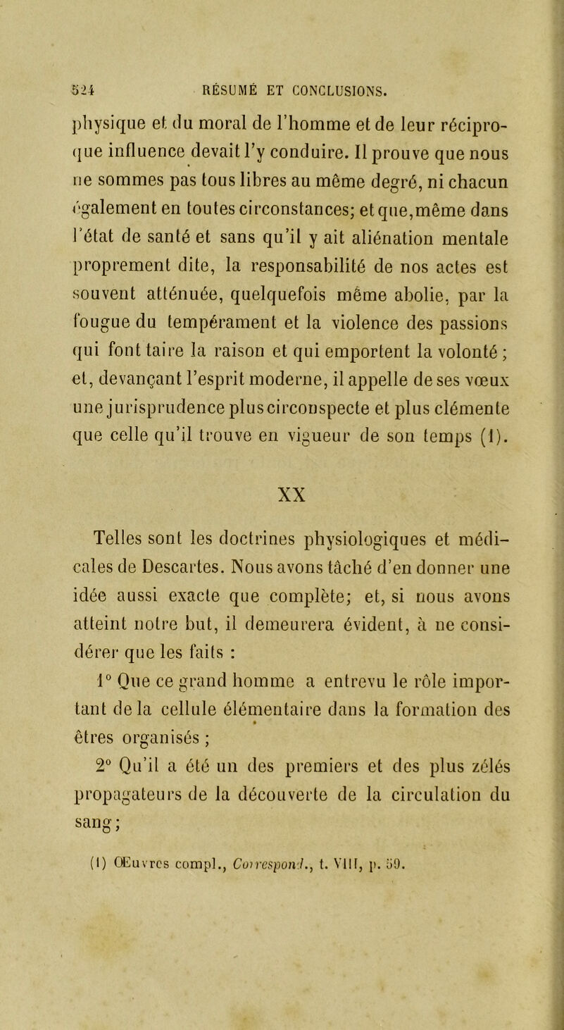 physique et du moral de l’homme et de leur récipro- que influence devait l’y conduire. Il prouve que nous rie sommes pas tous libres au même degré, ni chacun ('■gaiement en toutes circonstances; et que,même dans l’état de santé et sans qu’il y ait aliénation mentale proprement dite, la responsabilité de nos actes est souvent atténuée, quelquefois même abolie, par la fougue du tempérament et la violence des passions qui font taire la raison et qui emportent la volonté ; et, devançant l’esprit moderne, il appelle de ses vœux une jurisprudence pluscirconspecte et plus clémente que celle qu’il trouve en vigueur de son temps (1). XX Telles sont les doctrines physiologiques et médi- cales de Descartes. Nous avons tâché d’en donner une idée aussi exacte que complète; et, si nous avons atteint notre but, il demeurera évident, à ne consi- dérer que les faits : 1° Que ce grand homme a entrevu le rôle impor- tant delà cellule élémentaire dans la formation des êtres organisés ; 2° Qu’il a été un des premiers et des plus zélés propagateurs de la découverte de la circulation du sang ; (I) Œuvres compl., CcnresponJ., t. VIII, p. i»9.