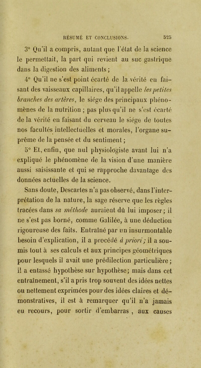 3° Qu’il a compris, autant que l’état de la science le permettait, la part qui revient au suc gastrique dans la digestion des aliments ; 4° Qu’il ne s’est point écarté de la vérité en fai- sant des vaisseaux capillaires, qu’il appelle les petites branches des artères, le siège des principaux phéno- mènes de la nutrition; pas plus qu’il ne s’est écarté de la vérité en faisant du cerveau le siège de toutes nos facultés intellectuelles et morales, l’organe su- prême de la pensée et du sentiment ; 5° Et, enfin, que nul physiologiste avant lui n’a expliqué le phénomène de la vision d’une manière aussi saisissante et qui se rapproche davantage des données actuelles de la science. Sans doute, Descartes n’a pas observé, dans l’inter- prétation de la nature, la sage réserve que les règles tracées dans sa méthode auraient dû lui imposer; il ne s’est pas borné, comme Galilée, à une déduction rigoureuse des faits. Entraîné par un insurmontable besoin d’explication, il a procédé à priori ; il a sou- mis tout à ses calculs et aux principes géométriques pour lesquels il avait une prédilection particulière; il a entassé hypothèse sur hypothèse; mais dans cet entraînement, s’il a pris trop souvent des idées nettes ou nettement exprimées pour des idées claires et dé- monstratives, il est à remarquer qu’il n’a jamais eu recours, pour sortir d’embarras , aux causes