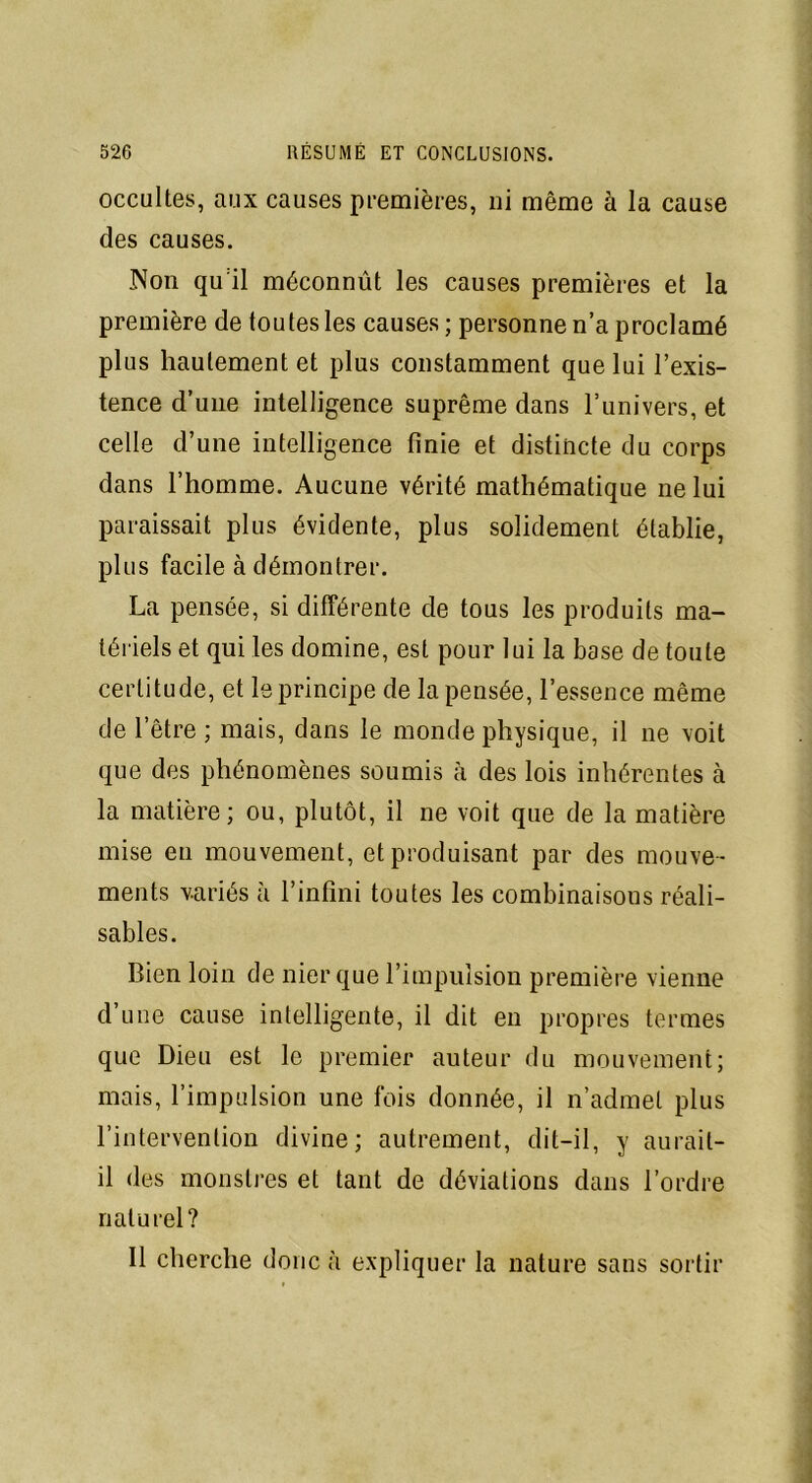 occultes, aux causes premières, ni même à la cause des causes. Non qu il méconnût les causes premières et la première de toutes les causes ; personne n’a proclamé plus hautement et plus constamment que lui l’exis- tence d’une intelligence suprême dans l’univers, et celle d’une intelligence finie et distincte du corps dans l’homme. Aucune vérité mathématique ne lui paraissait plus évidente, plus solidement établie, plus facile à démontrer. La pensée, si différente de tous les produits ma- tériels et qui les domine, est pour lui la base de toute certitude, et le principe de la pensée, l’essence même de l’être ; mais, dans le monde physique, il 11e voit que des phénomènes soumis à des lois inhérentes à la matière; ou, plutôt, il ne voit que de la matière mise en mouvement, et produisant par des mouve- ments variés à l’infini toutes les combinaisons réali- sables. Bien loin de nier que l’impulsion première vienne d’une cause intelligente, il dit en propres termes que Dieu est le premier auteur du mouvement; mais, l’impulsion une fois donnée, il n’admet plus l’intervention divine; autrement, dit-il, y aurait- il des monstres et tant de déviations dans l’ordre naturel? Il cherche donc à expliquer la nature sans sortir