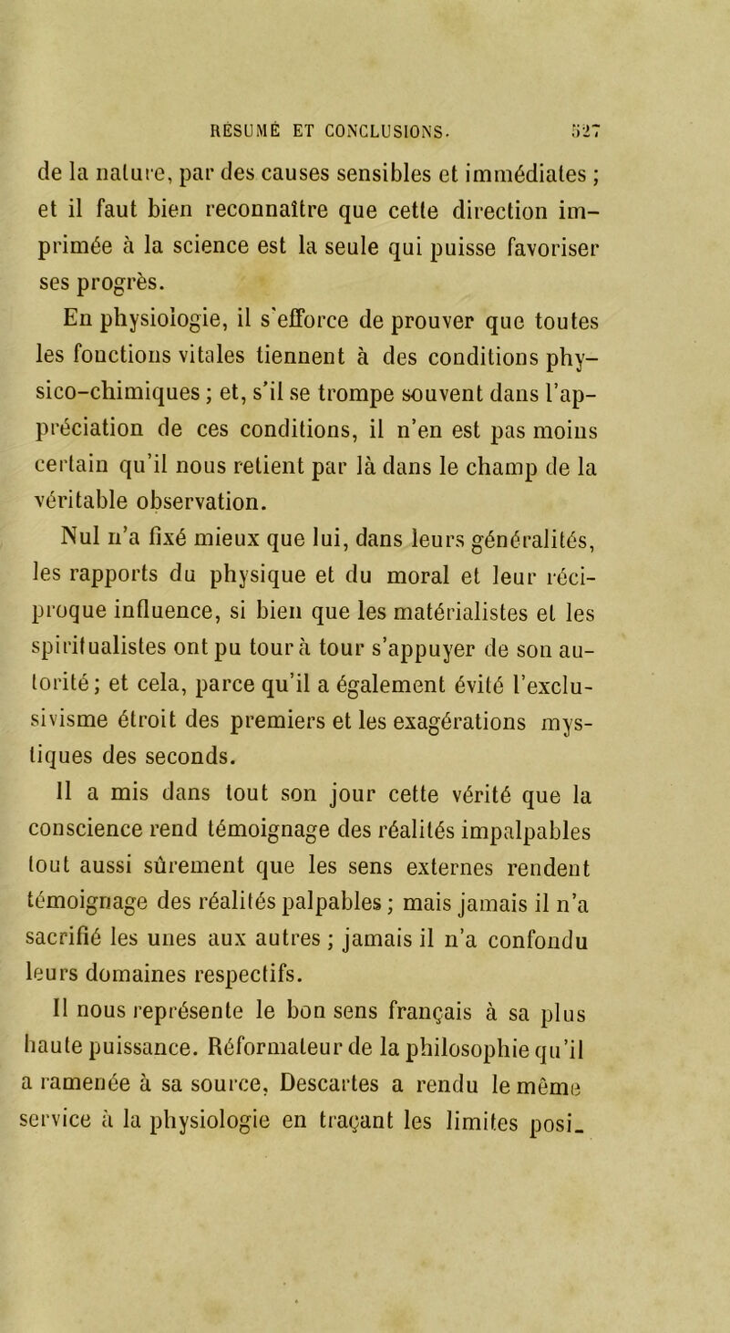 de la nature, par des causes sensibles et immédiates ; et il faut bien reconnaître que cette direction im- primée à la science est la seule qui puisse favoriser ses progrès. En physiologie, il s'efforce de prouver que toutes les fonctions vitales tiennent à des conditions phy- sico-chimiques ; et, s’il se trompe souvent dans l’ap- préciation de ces conditions, il n’en est pas moins certain qu’il nous retient par là dans le champ de la véritable observation. Nul n’a fixé mieux que lui, dans leurs généralités, les rapports du physique et du moral et leur réci- proque influence, si bien que les matérialistes et les spiritualistes ont pu tour à tour s’appuyer de son au- torité; et cela, parce qu’il a également évité l’exclu- sivisme étroit des premiers et les exagérations mys- tiques des seconds. 11 a mis dans tout son jour cette vérité que la conscience rend témoignage des réalités impalpables tout aussi sûrement que les sens externes rendent témoignage des réalités palpables ; mais jamais il n’a sacrifié les unes aux autres ; jamais il n’a confondu leurs domaines respectifs. Il nous représente le bon sens français à sa plus haute puissance. Réformateur de la philosophie qu’il a ramenée à sa source, Descartes a rendu le même service à la physiologie en traçant les limites posi_