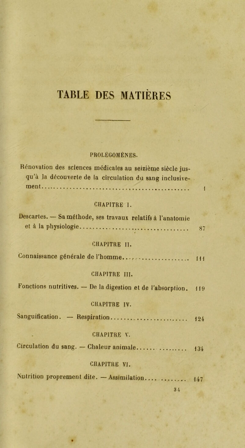 TABLE DES MATIÈRES PROLÉGOMÈNES. Rénovation des sciences médicales au seizième siècle jus- qu’à la découverte de la circulation du sang inclusive- ment ) CHAPITRE I. Descartes. — Sa méthode, ses travaux relatifs à l’anatomie et à la physiologie 37 CHAPITRE II. Connaissance générale de l’homme... m CHAPITRE III. Fonctions nutritives. — De la digestion et de l’absorption. 119 CHAPITRE IV. Sanguification. — Respiration 124 CHAPITRE V. Circulation du sang. — Chaleur animale 134 CHAPITRE VI. Nutrition proprement dite. — Assimilation 147 3 4