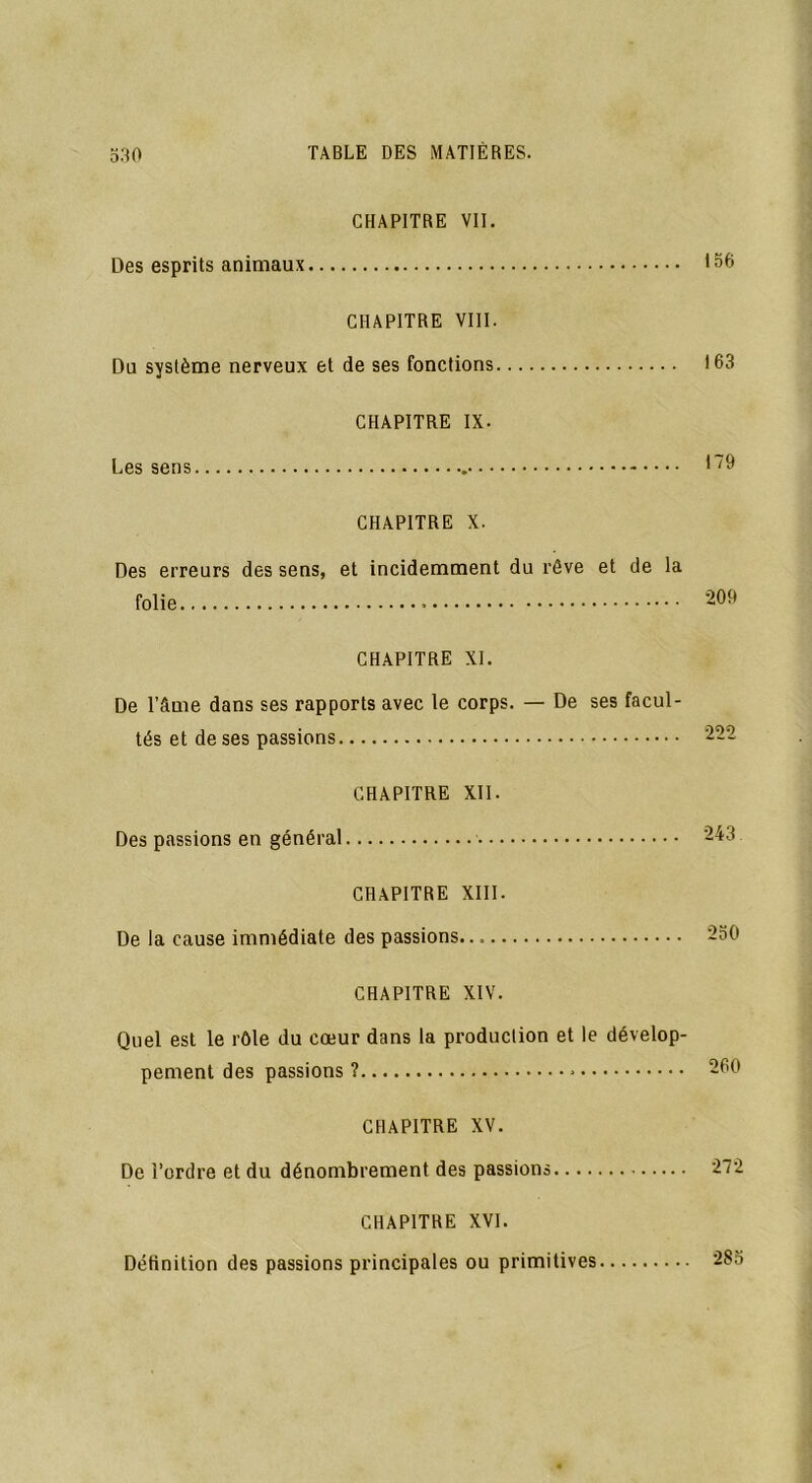 CHAPITRE VII. Des esprits animaux *56 CHAPITRE VIII. Du système nerveux et de ses fonctions 163 CHAPITRE IX. Les sens 1~9 CHAPITRE X. Des erreurs des sens, et incidemment du rêve et de la folie 209 CHAPITRE XI. De l’âme dans ses rapports avec le corps. — De ses facul- tés et de ses passions 222 CHAPITRE XII. Des passions en général 243 CHAPITRE XIII. De la cause immédiate des passions. 250 CHAPITRE XIV. Quel est le rôle du cœur dans la production et le dévelop- pement des passions ? * 260 CHAPITRE XV. De l’ordre et du dénombrement des passions 272 CHAPITRE XVI. Définition des passions principales ou primitives 285