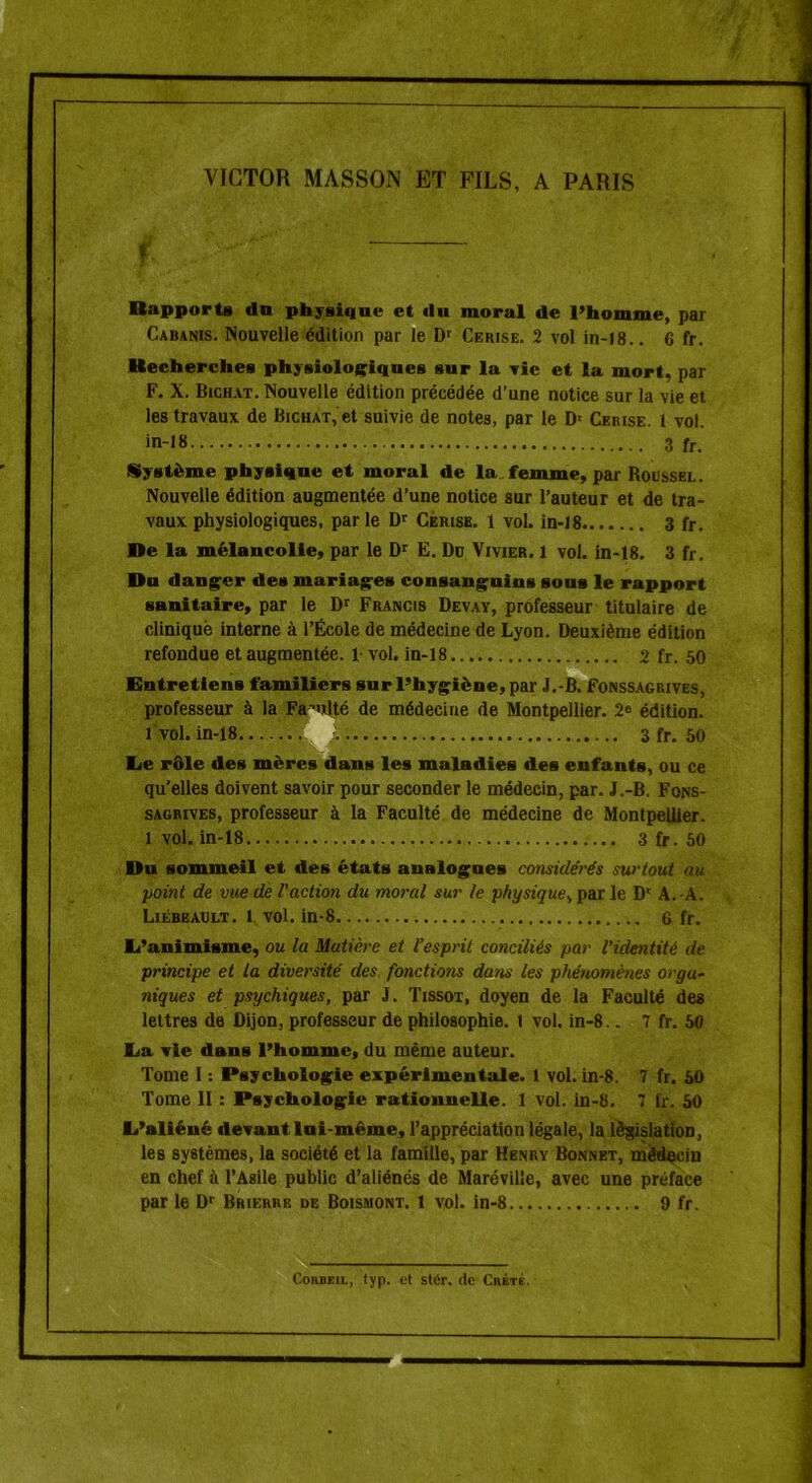 VICTOR MASSON ET FILS, A PARIS f Rapports dn physique et (lu moral de l’homme, par Cabanis. Nouvelle édition par le Dr Cerise. 2 vol in-18.. 6 fr. Recherches physiologiques sur la vie et la mort, par F. X. Bichat. Nouvelle édition précédée d’une notice sur la vie et les travaux de Bichat, et suivie de notes, par le D' Cerise. 1 vol. in-18 3 fr. Système physique et moral de la femme, par Roussel. Nouvelle édition augmentée d’une notice sur l’auteur et de tra- vaux physiologiques, parle Dr Cerise. 1 vol. in-18 3 fr. De la mélancolie, par le Dr E. Do Vivier. 1 vol. in-18. 3 fr. Du danger des mariages consanguins sous le rapport sanitaire, par le Dr Francis Devay, professeur titulaire de clinique interne à l’École de médecine de Lyon. Deuxième édition refondue et augmentée. 1 vol. in-18 2 fr. 50 Entretiens familiers sur l’hygiène, par J.-B. Fonssagrives, professeur à la Faculté de médecine de Montpellier. 2e édition. 1 vol. in-18 3fr. 50 Ee rôle des mères dans les maladies des enfants, ou ce qu’elles doivent savoir pour seconder le médecin, par. J.-B. Fons- sagrives, professeur à la Faculté de médecine de Montpellier. 1 vol. in-18 3 fr. 50 Du sommeil et des états analogues considérés surtout au point de vice de l'action du moral sur le physique., par le Dr A.-A. Liébeault. l vol. in-8 6 fr. li’animisme, ou la Matière et l’esprit conciliés par l'identité de principe et la diversité des fonctions dans les phénomènes orga- niques et psychiques, par J. Tissot, doyen de la Faculté des lettres de Dijon, professeur de philosophie. 1 vol. in-8.. 7 fr. 50 Ea vie dans l’homme, du même auteur. Tome 1 : Psychologie expérimentale. 1 vol. in-8. 7 fr. 50 Tome II : Psychologie rationnelle. 1 vol. in-8. 7 fr. 50 l/aliéné devant lui-même, l’appréciation légale, la législation, les systèmes, la société et la famille, par Henry Bonnet, médecin en chef à l’Asile public d’aliénés de Marévilîe, avec une préface par le Dr Brierre de Boismont. 1 vol. in-8 9 fr. Corbeil, typ. et stér. de Crète.