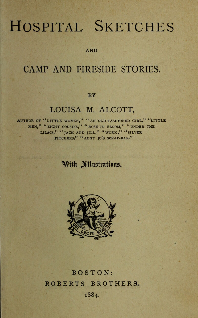 Hospital Sketches AND CAMP AND FIRESIDE STORIES. BY LOUISA M. ALCOTT, AUTHOR OF “ LITTLE WOMEN,” “ AN OLD-FASHIONED GIRL,” “LITTLE MEN,” “EIGHT COUSINS,” “ ROSE IN BLOOM,” “UNDER THE LILACS,” “JACK AND JILL,” “WORK,” “SILVER PITCHERS,” “AUNT JO’S SCRAP-BAG.” With JiUttstratiottS. BOSTON: ROBERTS BROTHER9 1884.