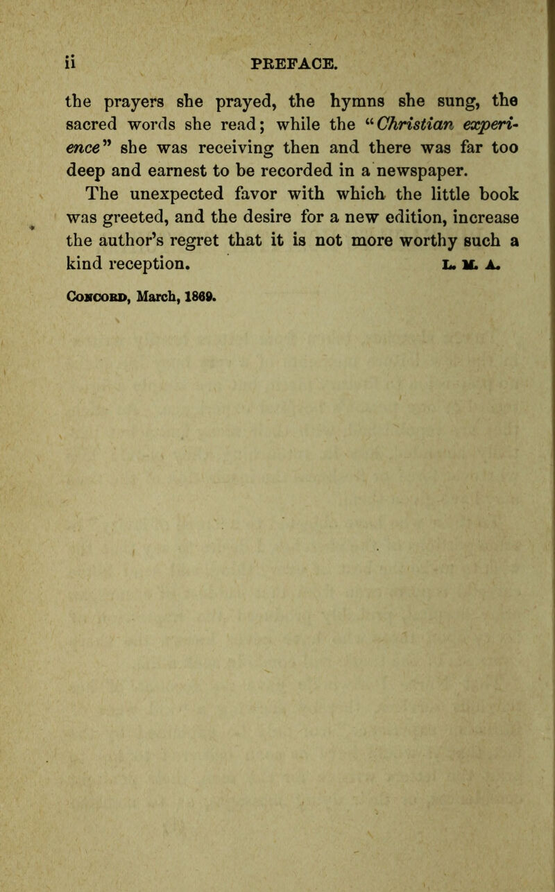 ii PREFACE. the prayers she prayed, the hymns she sung, the sacred words she read; while the “Christian experi- ence” she was receiving then and there was far too deep and earnest to be recorded in a newspaper. The unexpected favor with which the little book was greeted, and the desire for a new edition, increase the author’s regret that it is not more worthy such a kind reception. l. if. a. Concord, March, 1869.