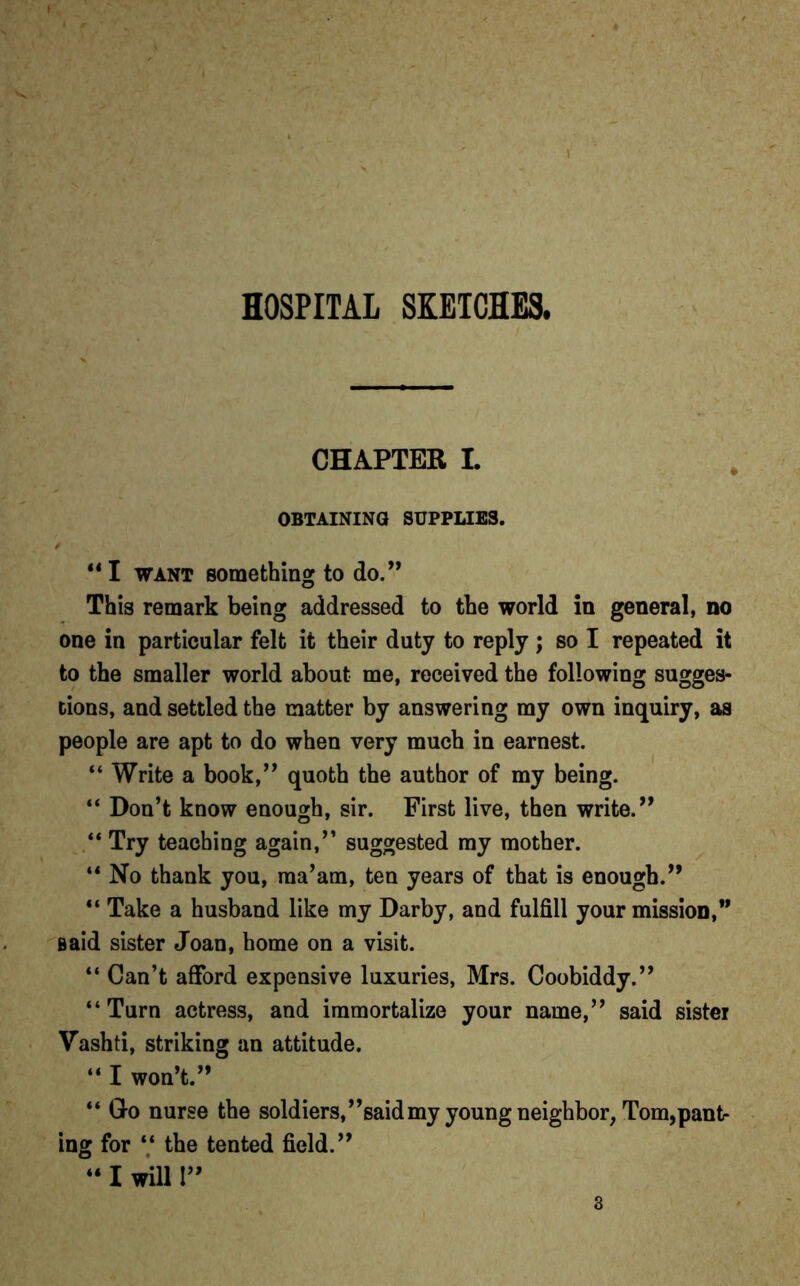 CHAPTER I. OBTAINING SUPPLIES. ** I want something to do.” This remark being addressed to the world in general, no one in particular felt it their duty to reply ; so I repeated it to the smaller world about me, received the following sugges- tions, and settled the matter by answering my own inquiry, as people are apt to do when very much in earnest. “ Write a book,” quoth the author of my being. “ Don’t know enough, sir. First live, then write.” “ Try teaching again,” suggested my mother. “ No thank you, ma’am, ten years of that is enough.” “ Take a husband like my Darby, and fulfill your mission,” Baid sister Joan, home on a visit. “ Can’t afford expensive luxuries, Mrs. Coobiddy.” “Turn actress, and immortalize your name,” said sister Vashti, striking an attitude. “ I won’t.” “ Go nurse the soldiers,’’said my young neighbor, Tom,pant- ing for “ the tented field.” “ I will 1”