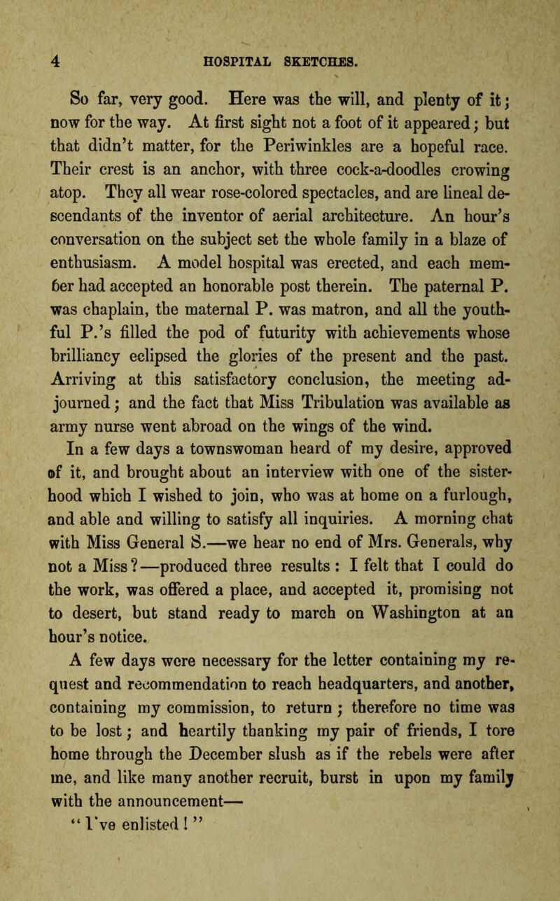 So far, very good. Here was the will, and plenty of it; now for the way. At first sight not a foot of it appeared; but that didn’t matter, for the Periwinkles are a hopeful race. Their crest is an anchor, with three cock-a-doodles crowing atop. They all wear rose-colored spectacles, and are lineal de- scendants of the inventor of aerial architecture. An hour’s conversation on the subject set the whole family in a blaze of enthusiasm. A model hospital was erected, and each mem- ber had accepted an honorable post therein. The paternal P. was chaplain, the maternal P. was matron, and all the youth- ful P.’s filled the pod of futurity with achievements whose brilliancy eclipsed the glories of the present and the past. Arriving at this satisfactory conclusion, the meeting ad- journed ; and the fact that Miss Tribulation was available as army nurse went abroad on the wings of the wind. In a few days a townswoman heard of my desire, approved of it, and brought about an interview with one of the sister- hood which I wished to join, who was at home on a furlough, and able and willing to satisfy all inquiries. A morning chat with Miss General S.—we hear no end of Mrs. Generals, why not a Miss ? —produced three results : I felt that I could do the work, was offered a place, and accepted it, promising not to desert, but stand ready to march on Washington at an hour’s notice. A few days were necessary for the letter containing my re- quest and recommendation to reach headquarters, and another, containing my commission, to return; therefore no time was to be lost; and heartily thanking my pair of friends, I tore home through the December slush as if the rebels were after me, and like many another recruit, burst in upon my family with the announcement— “ I’ve enlisted ! ”