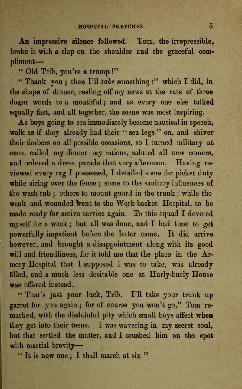 An impressive silence followed. Tom, the irrepressible, broke it with a slap on the shoulder and the graceful com- pliment— “ Old Trib, you’re a trump!” “ Thank you ; then I’ll take something which I did, in the shape of dinner, reeling off my news at the rate of three dozpn words to a mouthful; and as every one else talked equally fast, and all together, the scene was most inspiring. As boys going to sea immediately become nautical in speech, walk as if they already had their “ sea legs ” on, and shiver their timbers on all possible occasions, so I turned military at once, called my dinner my rations, saluted all new comers, and ordered a dress parade that very afternoon. Having re- viewed every rag I possessed, I detailed some for picket duty while airing over the fence; some to the sanitary influences of the wash-tub ; others to mount guard in the trunk ; while the weak and wounded Vent to the Work-basket Hospital, to be made ready for active service again. To this squad I devoted myself for a week ; but all was done, and I had time to get powerfully impatient before the letter came. It did arrive however, and brought a disappointment along with its good will and friendliness, for it told me that the place in the Ar- mory Hospital that 1 supposed I was to take, was already filled, and a much less desirable one at Hurly-burly Houso was offered instead. “ That’s just your luck, Trib. I’ll take your trunk up garret for you again ; for of course you won’t go,” Tom re- marked, with the disdainful pity which small boys affect when they get into their teens. I was wavering in my secret soul, but that settled the matter, and I crushed him on the spot with martial brevity— ‘4 It is now one; I shall march at six ”