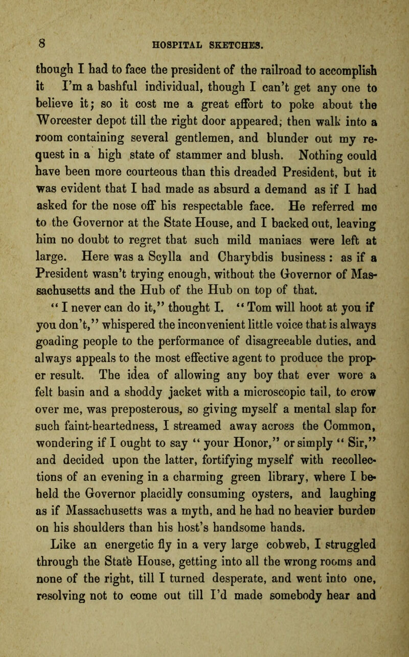 though I had to face the president of the railroad to accomplish it I’m a bashful individual, though I can’t get any one to believe it; so it cost me a great effort to poke about the Worcester depot till the right door appeared; then walk into a room containing several gentlemen, and blunder out my re- quest in a high state of stammer and blush. Nothing could have been more courteous than this dreaded President, but it was evident that I had made as absurd a demand as if I had asked for the nose off his respectable face. He referred mo to the Governor at the State House, and I backed out, leaving him no doubt to regret that such mild maniacs were left at large. Here was a Scylla and Charybdis business : as if a President wasn’t trying enough, without the Governor of Mas- sachusetts and the Hub of the Hub on top of that. “ I never can do it,” thought I. “ Tom will hoot at you if you don’t,” whispered the inconvenient little voice that is always goading people to the performance of disagreeable duties, and always appeals to the most effective agent to produce the prop- er result. The idea of allowing any boy that ever wore a felt basin and a shoddy jacket with a microscopic tail, to crow over me, was preposterous, so giving myself a mental slap for such faint-heartedness, I streamed away across the Common, wondering if I ought to say “ your Honor,” or simply “ Sir,” and decided upon the latter, fortifying myself with recollec- tions of an evening in a charming green library, where I be- held the Governor placidly consuming oysters, and laughing as if Massachusetts was a myth, and he had no heavier burden on his shoulders than his host’s handsome hands. Like an energetic fly in a very large cobweb, I struggled through the Stat'e House, getting into all the wrong rooms and none of the right, till I turned desperate, and went into one, resolving not to come out till I’d made somebody hear and