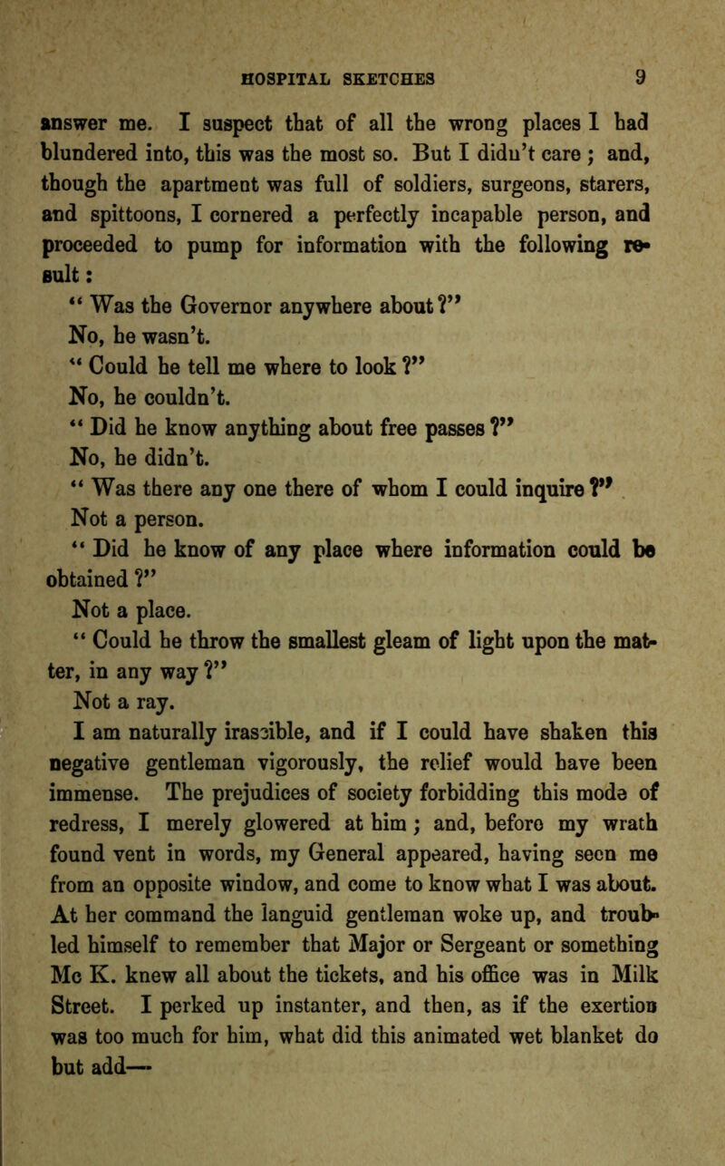 answer me. I suspect that of all the wrong places 1 had blundered into, this was the most so. But I didn’t care ; and, though the apartment was full of soldiers, surgeons, starers, and spittoons, I cornered a perfectly incapable person, and proceeded to pump for information with the following re- sult : “ Was the Governor anywhere about Y* No, he wasn’t. “ Could he tell me where to look ?” No, he couldn’t. “ Did he know anything about free passes V9 No, he didn’t. “ Was there any one there of whom I could inquire V9 Not a person. “ Did he know of any place where information could be obtained ?” Not a place. “ Could he throw the smallest gleam of light upon the mat- ter, in any way Y9 Not a ray. I am naturally irascible, and if I could have shaken this negative gentleman vigorously, the relief would have been immense. The prejudices of society forbidding this mode of redress, I merely glowered at him ; and, before my wrath found vent in words, my General appeared, having seen me from an opposite window, and come to know what I was about. At her command the languid gentleman woke up, and troub» led himself to remember that Major or Sergeant or something Me K. knew all about the tickets, and his office was in Milk Street. I perked up instanter, and then, as if the exertion was too much for him, what did this animated wet blanket do but add—