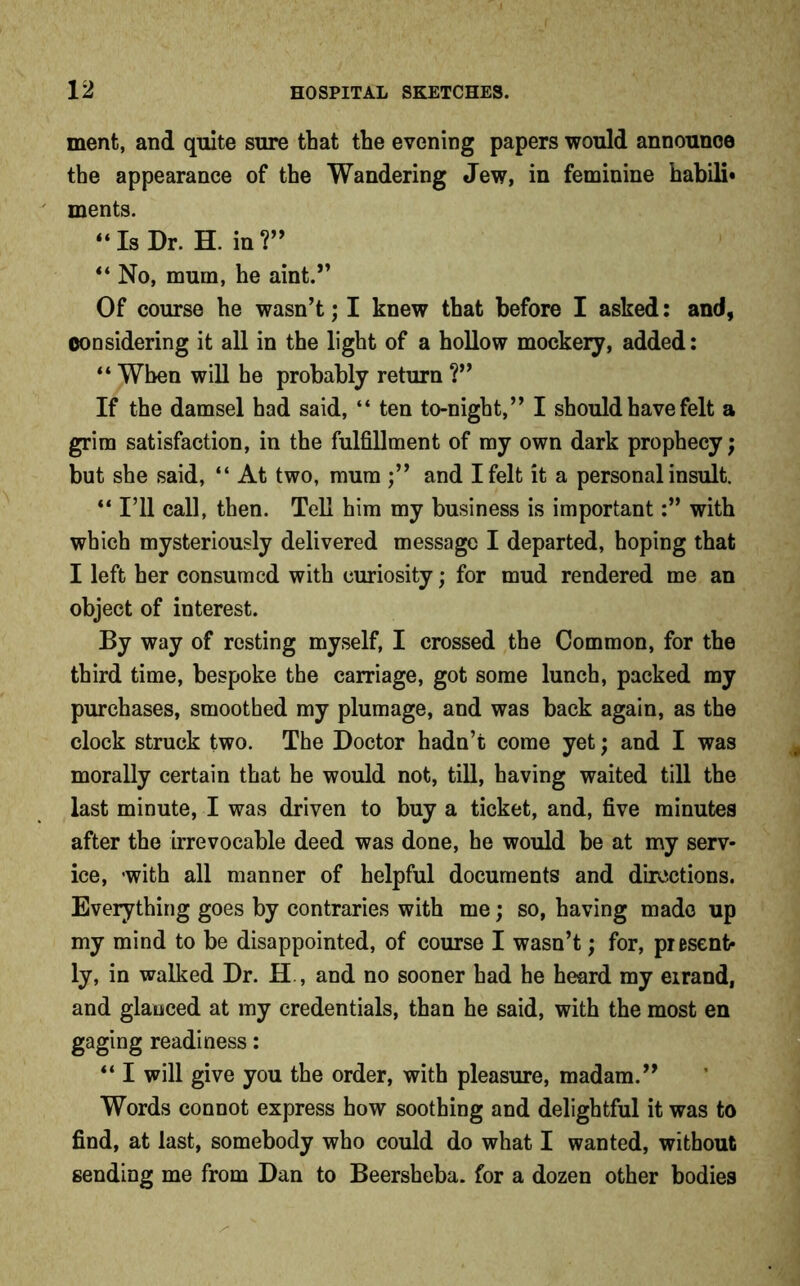 ment, and quite sure that the evening papers would announoe the appearance of the Wandering Jew, in feminine habili- ments. “Is Dr. H. in?” “ No, mum, he aint.” Of course he wasn’t; I knew that before I asked: and, considering it all in the light of a hollow mockery, added: “ When will he probably return ?” If the damsel had said, “ ten to-night,” I should have felt a grim satisfaction, in the fulfillment of my own dark prophecy; but she said, “ At two, mum ;” and I felt it a personal insult. “ I’ll call, then. Tell him my business is importantwith which mysteriously delivered message I departed, hoping that I left her consumed with curiosity; for mud rendered me an object of interest. By way of resting myself, I crossed the Common, for the third time, bespoke the carriage, got some lunch, packed my purchases, smoothed my plumage, and was back again, as the clock struck two. The Doctor hadn’t come yet; and I was morally certain that he would not, till, having waited till the last minute, I was driven to buy a ticket, and, five minutes after the irrevocable deed was done, he would be at my serv- ice, -with all manner of helpful documents and directions. Everything goes by contraries with me; so, having made up my mind to be disappointed, of course I wasn’t; for, present- ly, in walked Dr. H , and no sooner had he heard my errand, and glanced at my credentials, than he said, with the most en gaging readiness: “ I will give you the order, with pleasure, madam.” Words connot express how soothing and delightful it was to find, at last, somebody who could do what I wanted, without sending me from Dan to Beersheba. for a dozen other bodies