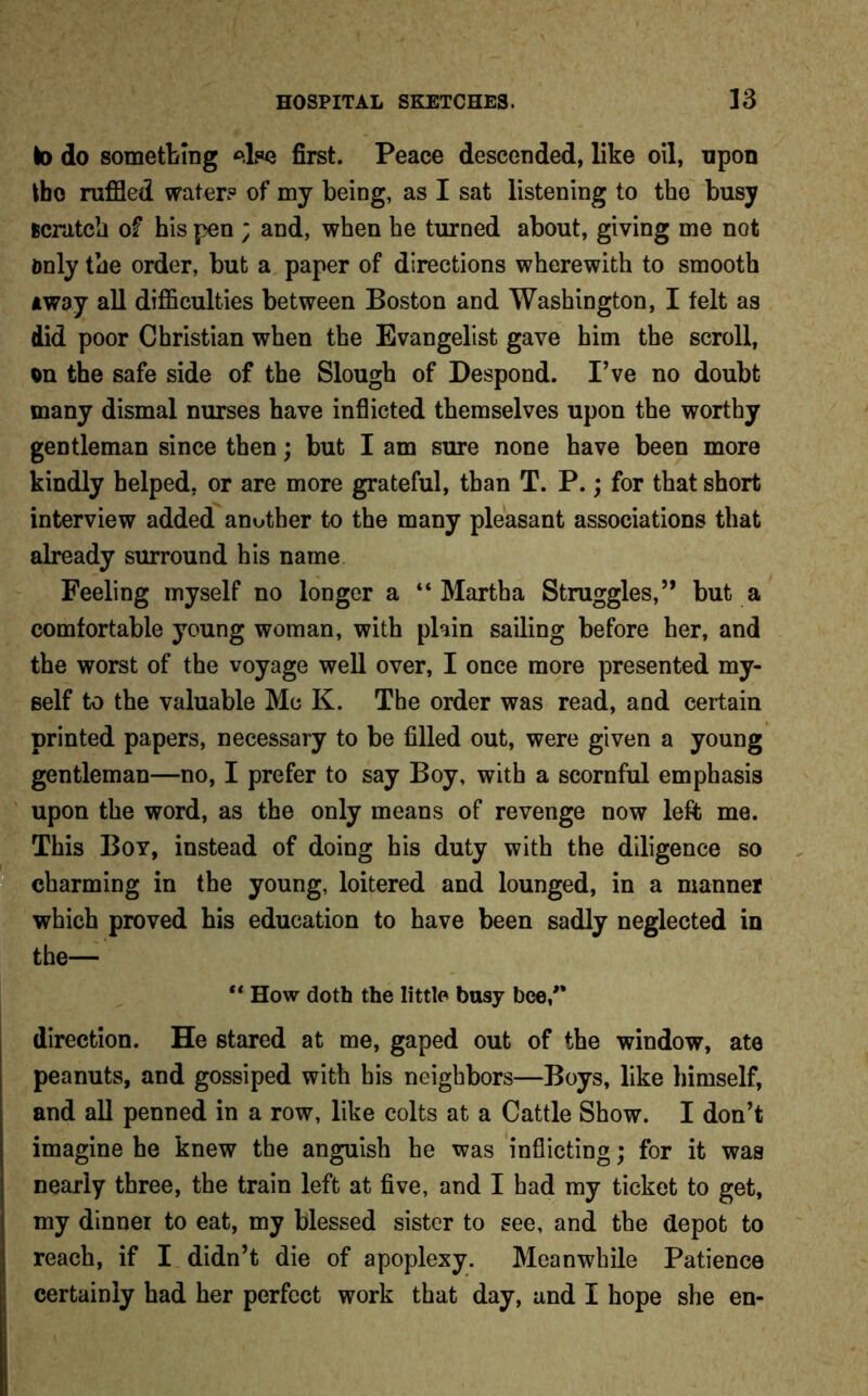 to do something else first. Peace descended, like oil, upon tbo ruffled water? of my being, as I sat listening to the busy scratch of his pen ; and, when he turned about, giving me not Only the order, but a paper of directions wherewith to smooth a way all difficulties between Boston and Washington, I felt as did poor Christian when the Evangelist gave him the scroll, on the safe side of the Slough of Despond. I’ve no doubt many dismal nurses have inflicted themselves upon the worthy gentleman since then; but I am sure none have been more kindly helped, or are more grateful, than T. P.; for that short interview added another to the many pleasant associations that already surround his name Feeling myself no longer a “Martha Struggles,’* but a comfortable young woman, with plain sailing before her, and the worst of the voyage well over, I once more presented my- self to the valuable Me K. The order was read, and certain printed papers, necessary to be filled out, were given a young gentleman—no, I prefer to say Boy, with a scornful emphasis upon the word, as the only means of revenge now left me. This Boy, instead of doing his duty with the diligence so charming in the young, loitered and lounged, in a manner which proved his education to have been sadly neglected in the— “ How doth the little busy bee/* direction. He stared at me, gaped out of the window, ate peanuts, and gossiped with bis neighbors—Boys, like himself, and all penned in a row, like colts at a Cattle Show. I don’t imagine he knew the anguish he was inflicting; for it was nearly three, the train left at five, and I had my ticket to get, my dinner to eat, my blessed sister to see, and the depot to reach, if I didn’t die of apoplexy. Meanwhile Patience certainly had her perfect work that day, and I hope she en-