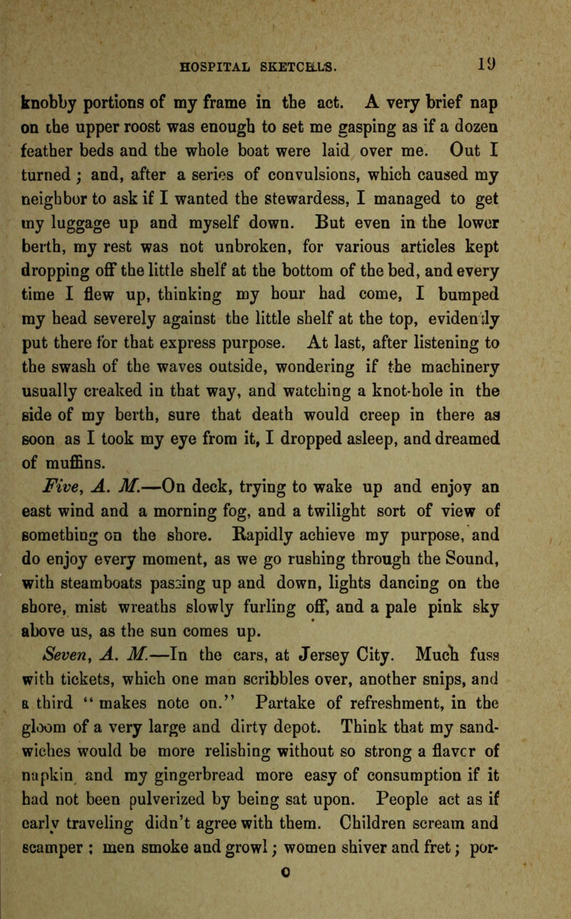 knobby portions of my frame in tbe act. A very brief nap on the upper roost was enough to set me gasping as if a dozen feather beds and the whole boat were laid over me. Out I turned ; and, after a series of convulsions, which caused my neighbor to ask if I wanted the stewardess, I managed to get my luggage up and myself down. But even in the lower berth, my rest was not unbroken, for various articles kept dropping off the little shelf at the bottom of the bed, and every time I flew up, thinking my hour had come, I bumped my head severely against the little shelf at the top, eviden tly put there for that express purpose. At last, after listening to the swash of the waves outside, wondering if the machinery usually creaked in that way, and watching a knot-hole in the side of my berth, sure that death would creep in there as soon as I took my eye from it, I dropped asleep, and dreamed of muffins. Five, A. M.—On deck, trying to wake up and enjoy an east wind and a morning fog, and a twilight sort of view of something on the shore. Rapidly achieve my purpose, and do enjoy every moment, as we go rushing through the Sound, with steamboats passing up and down, lights dancing on the shore, mist wreaths slowly furling off, and a pale pink sky above us, as the sun comes up. Seven, A. M.—In the cars, at Jersey City. Much fuss with tickets, which one man scribbles over, another snips, and a third “ makes note on.” Partake of refreshment, in the gloom of a very large and dirty depot. Think that my sand- wiches would be more relishing without so strong a flavor of napkin and my gingerbread more easy of consumption if it had not been pulverized by being sat upon. People act as if early traveling didn’t agree with them. Children scream and scamper : men smoke and growl; women shiver and fret; por- o