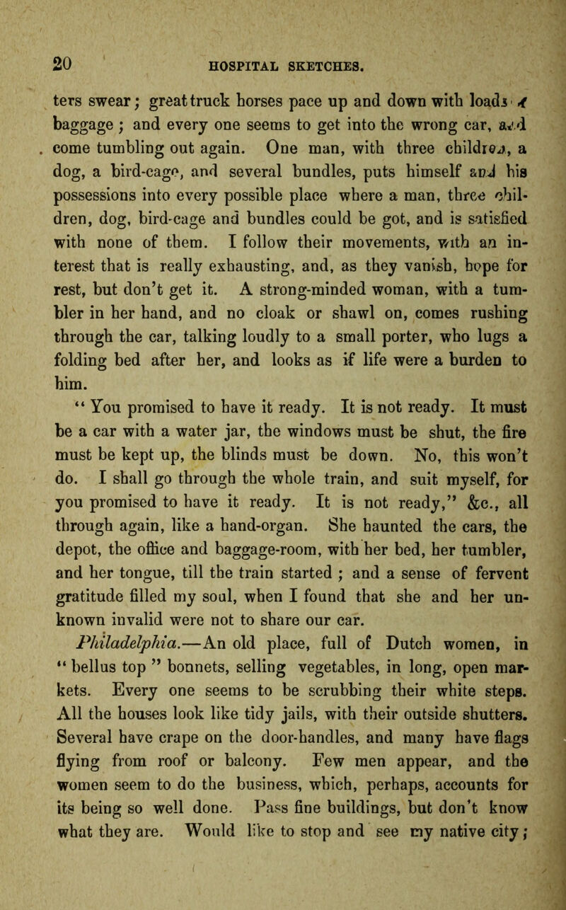 ters swear; great truck horses pace up and down with loads A baggage ; and every one seems to get into the wrong car, a*'.d come tumbling out again. One man, with three children, a dog, a bird-cage, and several bundles, puts himself and his possessions into every possible place where a man, three chil- dren, dog, bird-cage and bundles could be got, and is satisfied with none of them. I follow their movements, with an in- terest that is really exhausting, and, as they vanish, hope for rest, but don’t get it. A strong-minded woman, with a tum- bler in her hand, and no cloak or shawl on, comes rushing through the car, talking loudly to a small porter, who lugs a folding bed after her, and looks as if life were a burden to him. “ You promised to have it ready. It is not ready. It must be a car with a water jar, the windows must be shut, the fire must be kept up, the blinds must be down. No, this won’t do. I shall go through the whole train, and suit myself, for you promised to have it ready. It is not ready,” &c., all through again, like a hand-organ. She haunted the cars, the depot, the office and baggage-room, with her bed, her tumbler, and her tongue, till the train started ; and a sense of fervent gratitude filled my soul, when I found that she and her un- known invalid were not to share our car. Philadelphia.—An old place, full of Dutch women, in “ bellus top ” bonnets, selling vegetables, in long, open mar- kets. Every one seems to be scrubbing their white steps. All the houses look like tidy jails, with their outside shutters. Several have crape on the door-handles, and many have flags flying from roof or balcony. Few men appear, and the women seem to do the business, which, perhaps, accounts for its being so well done. Pass fine buildings, but don’t know what they are. Would like to stop and see my native city;