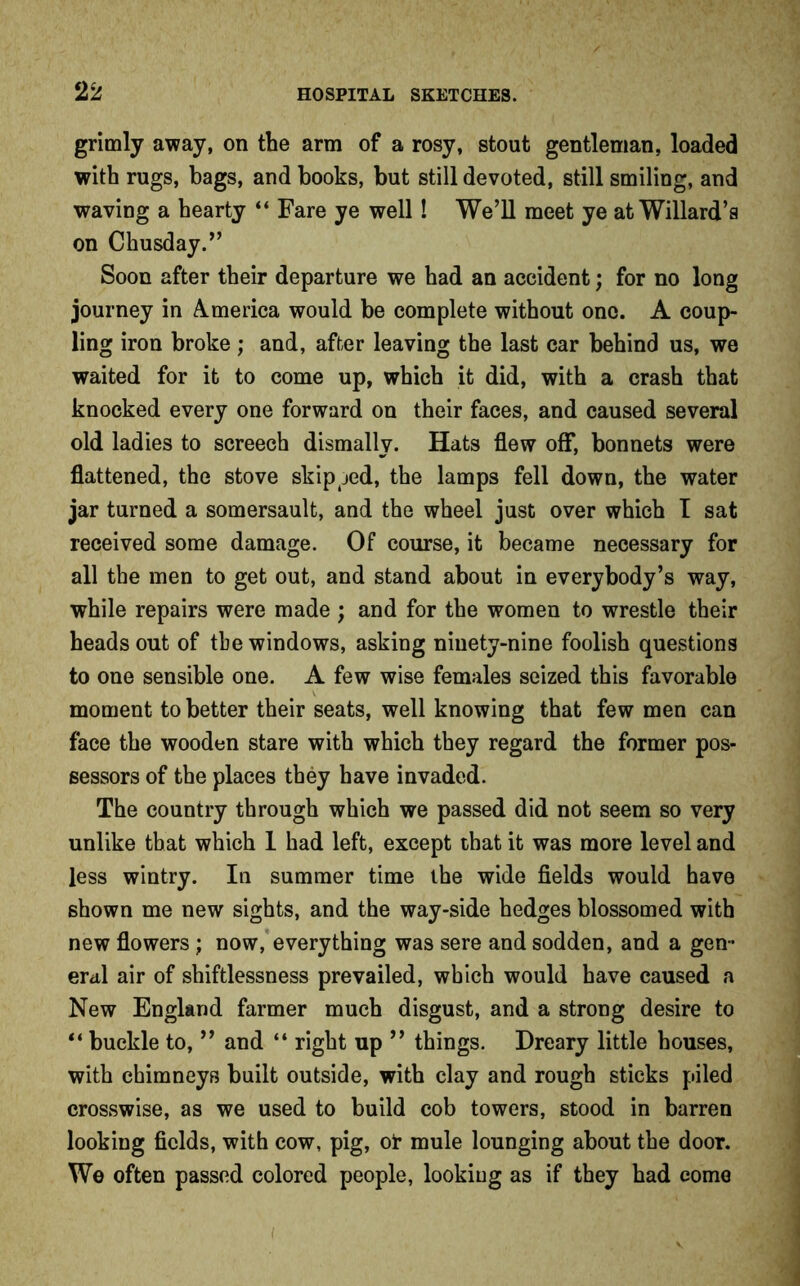 grimly away, on the arm of a rosy, stout gentleman, loaded with rugs, bags, and books, but still devoted, still smiling, and waving a hearty “ Fare ye well! We’ll meet ye at Willard’s on Chusday.” Soon after their departure we had an accident; for no long journey in America would be complete without one. A coup- ling iron broke; and, after leaving the last car behind us, we waited for it to come up, which it did, with a crash that knocked every one forward on their faces, and caused several old ladies to screech dismally. Hats flew off, bonnets were flattened, the stove skipped, the lamps fell down, the water jar turned a somersault, and the wheel just over which I sat received some damage. Of course, it became necessary for all the men to get out, and stand about in everybody’s way, while repairs were made ; and for the women to wrestle their heads out of the windows, asking ninety-nine foolish questions to one sensible one. A few wise females seized this favorable moment to better their seats, well knowing that few men can face the wooden stare with which they regard the former pos- sessors of the places they have invaded. The country through which we passed did not seem so very unlike that which 1 had left, except that it was more level and less wintry. In summer time the wide fields would have shown me new sights, and the way-side hedges blossomed with new flowers ; now, everything was sere and sodden, and a gen- eral air of shiftlessness prevailed, which would have caused a New England farmer much disgust, and a strong desire to “ buckle to, ” and “ right up ” things. Dreary little houses, with chimneys built outside, with clay and rough sticks piled crosswise, as we used to build cob towers, stood in barren looking fields, with cow, pig, ot mule lounging about the door. We often passed colored people, looking as if they had come