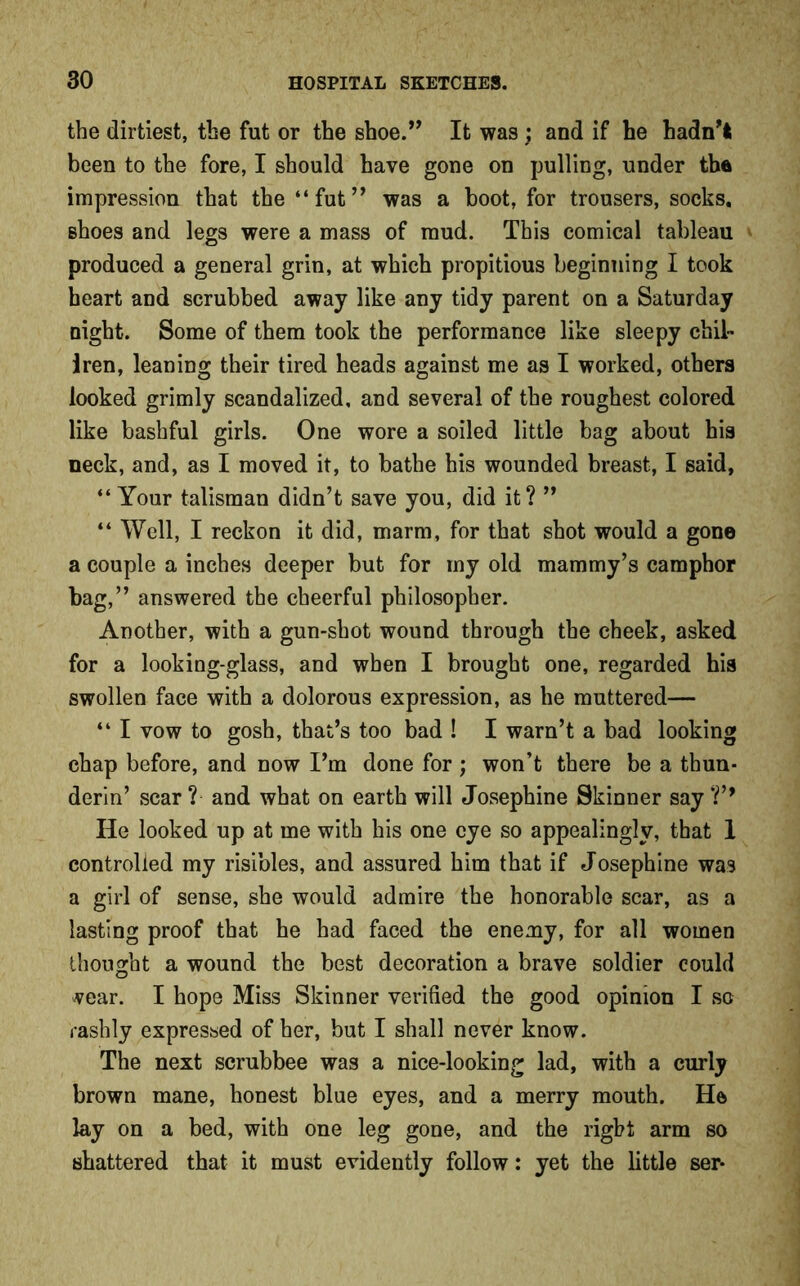 the dirtiest, the fut or the shoe.” It was ; and if he hadn't been to the fore, I should have gone on pulling, under the impression that the “fut” was a boot, for trousers, socks, shoes and legs were a mass of mud. This comical tableau » produced a general grin, at which propitious beginning I took heart and scrubbed away like any tidy parent on a Saturday night. Some of them took the performance like sleepy chil- iren, leaning their tired heads against me as I worked, others looked grimly scandalized, and several of the roughest colored like bashful girls. One wore a soiled little bag about his neck, and, as I moved it, to bathe his wounded breast, I said, “ Your talisman didn’t save you, did it? ” “ Well, I reckon it did, marm, for that shot would a gone a couple a inches deeper but for my old mammy’s camphor bag,” answered the cheerful philosopher. Another, with a gun-shot wound through the cheek, asked for a looking-glass, and when I brought one, regarded his swollen face with a dolorous expression, as he muttered— “ I vow to gosh, that’s too bad ! I warn’t a bad looking chap before, and now I’m done for; won’t there be a thun- derin’ scar ? and what on earth will Josephine Skinner say ?’9 He looked up at me with his one eye so appealingly, that 1 controlled my risibles, and assured him that if Josephine was a girl of sense, she would admire the honorable scar, as a lasting proof that he had faced the enemy, for all women thought a wound the best decoration a brave soldier could vear. I hope Miss Skinner verified the good opinion I so rashly expressed of her, but I shall never know. The next scrubbee was a nice-looking lad, with a curly brown mane, honest blue eyes, and a merry mouth. He lay on a bed, with one leg gone, and the right arm so shattered that it must evidently follow: yet the little ser-