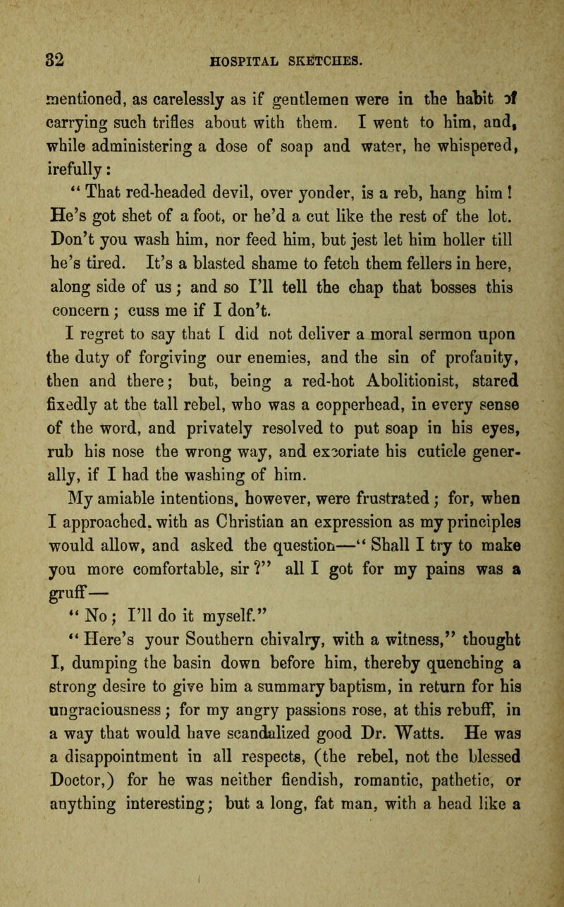 mentioned, as carelessly as if gentlemen were in the habit of carrying such trifles about with them. I went to him, and, while administering a dose of soap and water, he whispered, irefully: “ That red-headed devil, over yonder, is a reb, hang him ! He’s got shet of a foot, or he’d a cut like the rest of the lot. Don’t you wash him, nor feed him, but jest let him holler till he’s tired. It’s a blasted shame to fetch them fellers in here, along side of us; and so I’ll tell the chap that bosses this concern; cuss me if I don’t. I regret to say that I did not deliver a moral sermon upon the duty of forgiving our enemies, and the sin of profanity, then and there; but, being a red-hot Abolitionist, stared fixedly at the tall rebel, who was a copperhead, in every sense of the word, and privately resolved to put soap in his eyes, rub his nose the wrong way, and excoriate his cuticle gener- ally, if I had the washing of him. My amiable intentions, however, were frustrated; for, when I approached, with as Christian an expression as my principles would allow, and asked the question—“ Shall I try to make you more comfortable, sir ?” all I got for my pains was a gruff— “No; I’ll do it myself.” “ Here’s your Southern chivalry, with a witness,” thought I, dumping the basin down before him, thereby quenching a strong desire to give him a summary baptism, in return for his ungraciousness; for my angry passions rose, at this rebuff, in a way that would have scandalized good Dr. Watts. He was a disappointment in all respects, (the rebel, not the blessed Doctor,) for he was neither fiendish, romantic, pathetic, or anything interesting; but a long, fat man, with a head like a