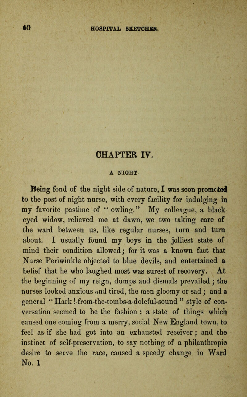 CHAPTER IV. A NIGHT- Being fond of the night side of nature, I was soon promoted to the post of night nurse, with every facility for indulging in my favorite pastime of “ owling.” My colleague, a black eyed widow, relieved me at dawn, we two taking care of the ward between us, like regular nurses, turn and turn about. I usually found my boys in the jolliest state of mind their condition allowed; for it was a known fact that Nurse Periwinkle objected to blue devils, and entertained a belief that he who laughed most was surest of recovery. At the beginning of my reign, dumps and dismals prevailed; the nurses looked anxious und tired, the men gloomy or sad; and a general “ Hark !-from-the-tombs-a-doleful-sound ” style of con- versation seemed to be the fashion : a state of things which caused one coming from a merry, social New England town, to feel as if she had got into an exhausted receiver; and the instinct of self-preservation, to say nothing of a philanthropic desire to serve the race, caused a speedy change in Ward No. 1