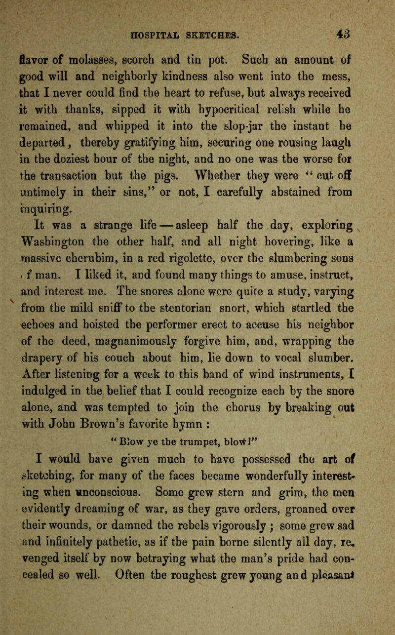 flavor of molasses, scorch and tin pot. Such an amount of good will and neighborly kindness also went into the mess, that I never could find the heart to refuse, but always received it with thanks, sipped it with hypocritical relish while he remained, and whipped it into the slop-jar the instant he departed, thereby gratifying him, securing one rousing laugh in the doziest hour of the night, and no one was the worse for the transaction but the pigs. Whether they were “ cut off untimely in their sins,” or not, I carefully abstained from inquiring. It was a strange life — asleep half the day, exploring Washington the other half, and all night hovering, like a massive cherubim, in a red rigolette, over the slumbering sons . f man. I liked it, and found many things to amuse, instruct, and interest me. The snores alone were quite a study, varying from the mild sniff to the stentorian snort, which startled the echoes and hoisted the performer erect to accuse his neighbor of the deed, magnanimously forgive him, and, wrapping the drapery of his couch about him, lie down to vocal slumber. After listening for a week to this band of wind instruments, I indulged in the belief that I could recognize each by the snore alone, and was tempted to join the chorus by breaking out with John Brown’s favorite hymn : “ Blow ye the trumpet, blow I” I would have given much to have possessed, the art of sketching, for many of the faces became wonderfully interest- ing when unconscious. Some grew stern and grim, the men evidently dreaming of war, as they gave orders, groaned over their wounds, or damned the rebels vigorously ; some grew sad and infinitely pathetic, as if the pain borne silently all day, re. venged itself by now betraying what the man’s pride had con- cealed so well. Often the roughest grew young and pleas&ni