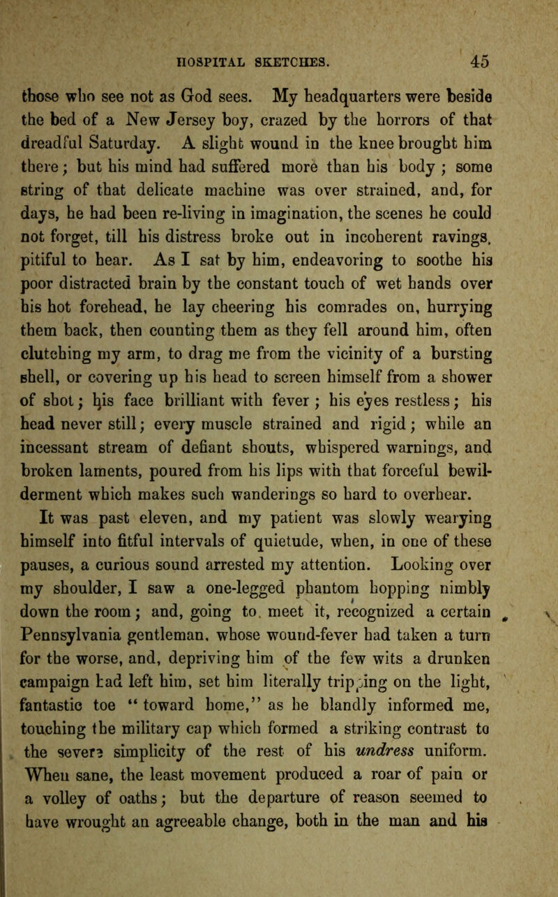 those who see not as God sees. My headquarters were beside the bed of a New Jersey boy, crazed by the horrors of that dreadful Saturday. A slight wound in the knee brought him there; but his mind had suffered more than his body ; some string of that delicate machine was over strained, and, for days, he had been re-living in imagination, the scenes he could not forget, till his distress broke out in incoherent ravings, pitiful to hear. As I sat by him, endeavoring to soothe his poor distracted brain by the constant touch of wet hands over his hot forehead, he lay cheering his comrades on, hurrying them back, then counting them as they fell around him, often clutching my arm, to drag me from the vicinity of a bursting Bhell, or covering up his head to screen himself from a shower of shot; lps face brilliant with fever; his eyes restless; his head never still; every muscle strained and rigid; while an incessant stream of defiant shouts, whispered warnings, and broken laments, poured from his lips with that forceful bewil- derment which makes such wanderings so hard to overhear. It was past eleven, and my patient was slowly wearying himself into fitful intervals of quietude, when, in one of these pauses, a curious sound arrested my attention. Looking over my shoulder, I saw a one-legged phantom hopping nimbly down the room; and, going to. meet it, recognized a certain Pennsylvania gentleman, whose wound-fever had taken a turn for the worse, and, depriving him of the few wits a drunken campaign had left him, set him literally tripping on the light, fantastic toe “ toward home,” as he blandly informed me, touching the military cap which formed a striking contrast to the sever? simplicity of the rest of his undress uniform. When sane, the least movement produced a roar of pain or a volley of oaths; but the departure of reason seemed to have wrought an agreeable change, both in the man and his