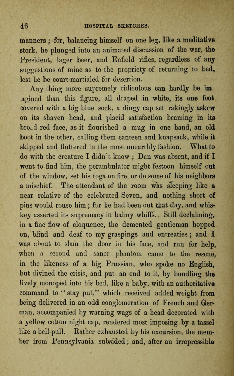manners ; for, balancing himself on one leg, like a meditative stork, he plunged into an animated discussion of the war. the President, lager beer, and Enfield rifles, regardless of any suggestions of mine as to the propriety of returning to bed, lest he be court-martialed for desertion. Any thing more supremely ridiculous can hardly be im agined than this figure, all draped in white, its one foot covered with a big blue sock, a dingy cap set rakingly askew on its shaven head, and placid satisfaction beaming in its bro. d red face, as it flourished a mug in one hand, an old boot in the other, calling them canteen and knapsack, while it skipped and fluttered in the most unearthly fashion. What to do with the creature I didn’t know ; Dan was absent, and if I went to find him, the perambulator might festoon himself out of the window, set his toga on fire, or do some of his neighbors a mischief. The attendant of the room was sleeping like a near relative of the celebrated Seven, and nothing short of pins would rouse him ; for he had been out that day, and whis- key asserted its supremacy in balmy whiffs.. Still declaiming, in a fine flow of eloquence, the demented gentleman hopped on, blind and deaf to my graspings and entreaties; and I was about to slam the door in his face, and run for help, when a second and saner phantom came to the rescue, in the likeness of a big Prussian, who spoke no English, but divined the crisis, and put an end to it, by bundling the lively monoped into his bed, like a baby, with an authoritative command to “stay put,” which received added weight from being delivered in an odd conglomeration of French and Ger- man, accompanied by warning wags of a head decorated with a yellow cotton night cap, rendered most imposing by a tassel like a bell-pull. Rather exhausted by his excursion, the mem- ber from Pennsylvania subsided; and, after an irrepressible