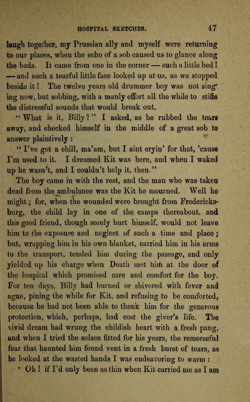 laugh together, my Prussian ally and myself were returning to our places, when the echo of a sob caused us to glance along the beds. It came from one in the corner — such a little bed I — and such a tearful little face looked up at us, as we stopped beside it! The twelve years old drummer boy was not sing ing now, but sobbing, with a manly effort all the while to stifle the distressful sounds that would break out. “What is it, Billy?” I asked, as he rubbed the tears away, and checked himself in the middle of a great sob to answer plaintively : “ I’ve got a chill, ma’am, but I aint cryin’ for that, ’cause I’m used to it. I dreamed Kit was here, and when I waked up he wasn’t, and I couldn’t help it, then.” The boy came in with the rest, and the man who was taken dead from the ambulance was the Kit he mourned. Well ho might; for, when the wounded were brought from Fredericks- burg, the child lay in one of the camps thereabout, and this good friend, though sorely hurt himself, would not leave him to the exposure and neglect of such a time and place; but, wrapping him in his own blanket, carried him in his arms to the transport, tended him during the passage, and only yielded up his charge when Death met hirii at the door of the hospital which promised care and comfort for the boy. For ten days, Billy had burned or shivered with fever and ague, pining the while for Kit, and refusing to be comforted, because he had not been able to thank him for the generous protection, which, perhaps, had cost the giver’s life. The vivid dream had wrung the childish heart with a fresh pang, and when I tried the solace fitted for his years, the remorseful fear that haunted him found vent in a fresh burst of tears, as he looked at the wasted hands I was endeavoring to warm : ‘ Oh ! if I’d only been as thin when Kit carried me as I am