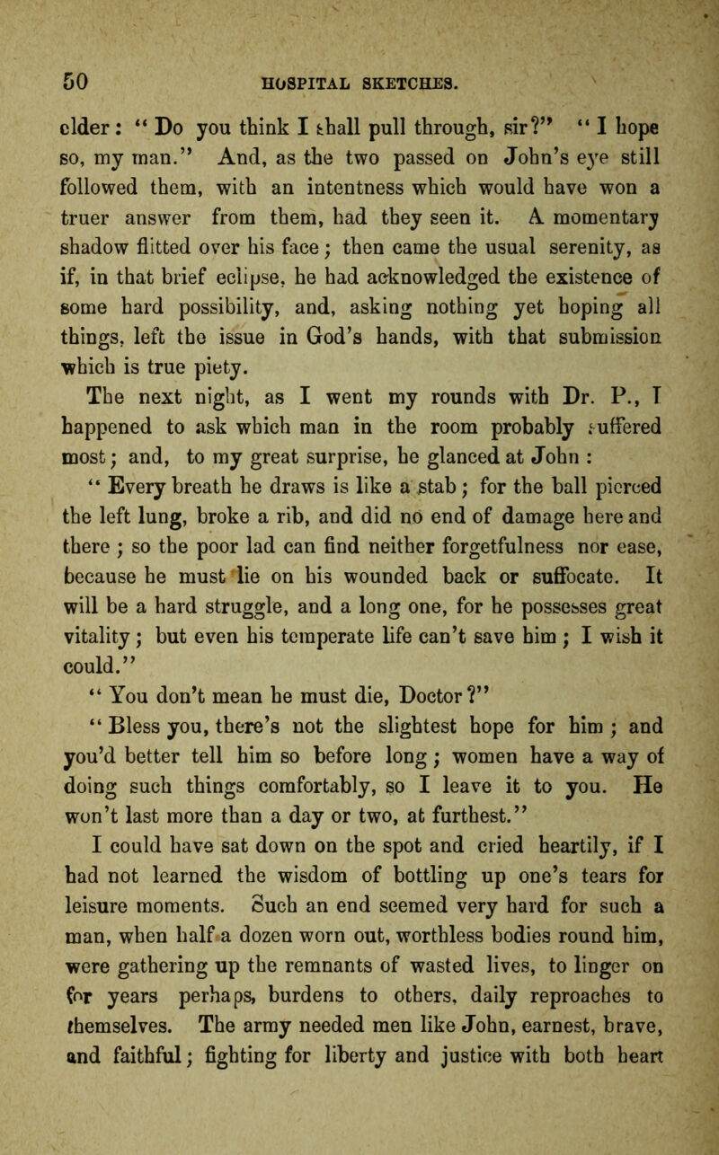 cider: “Do you think I tball pull through, sir?” “ I hope so, my man.’* And, as the two passed on John’s e}re still followed them, with an intentness which would have won a truer answer from them, had they seen it. A momentary shadow flitted over his face; then came the usual serenity, as if, in that brief eciipse, he had acknowledged the existence of some hard possibility, and, asking nothing yet hoping all things, left the issue in God’s hands, with that submission which is true piety. The next night, as I went my rounds with Dr. P., T happened to ask which man in the room probably ,‘uffered most; and, to my great surprise, he glanced at John : “ Every breath he draws is like a stab; for the ball pierced the left lung, broke a rib, and did no end of damage here and there ; so the poor lad can find neither forgetfulness nor ease, because he must die on his wounded back or suffocate. It will be a hard struggle, and a long one, for he possesses great vitality; but even his temperate life can’t save him ; I wish it could.” “ You don’t mean he must die, Doctor?” “ Bless you, there’s not the slightest hope for him ; and you’d better tell him so before long; women have a way of doing such things comfortably, so I leave it to you. He won’t last more than a day or two, at furthest.” I could have sat down on the spot and cried heartily, if I had not learned the wisdom of bottling up one’s tears for leisure moments. Such an end seemed very hard for such a man, when half a dozen worn out, worthless bodies round him, were gathering up the remnants of wasted lives, to linger on for years perhaps, burdens to others, daily reproaches to themselves. The army needed men like John, earnest, brave, and faithful; fighting for liberty and justice with both heart