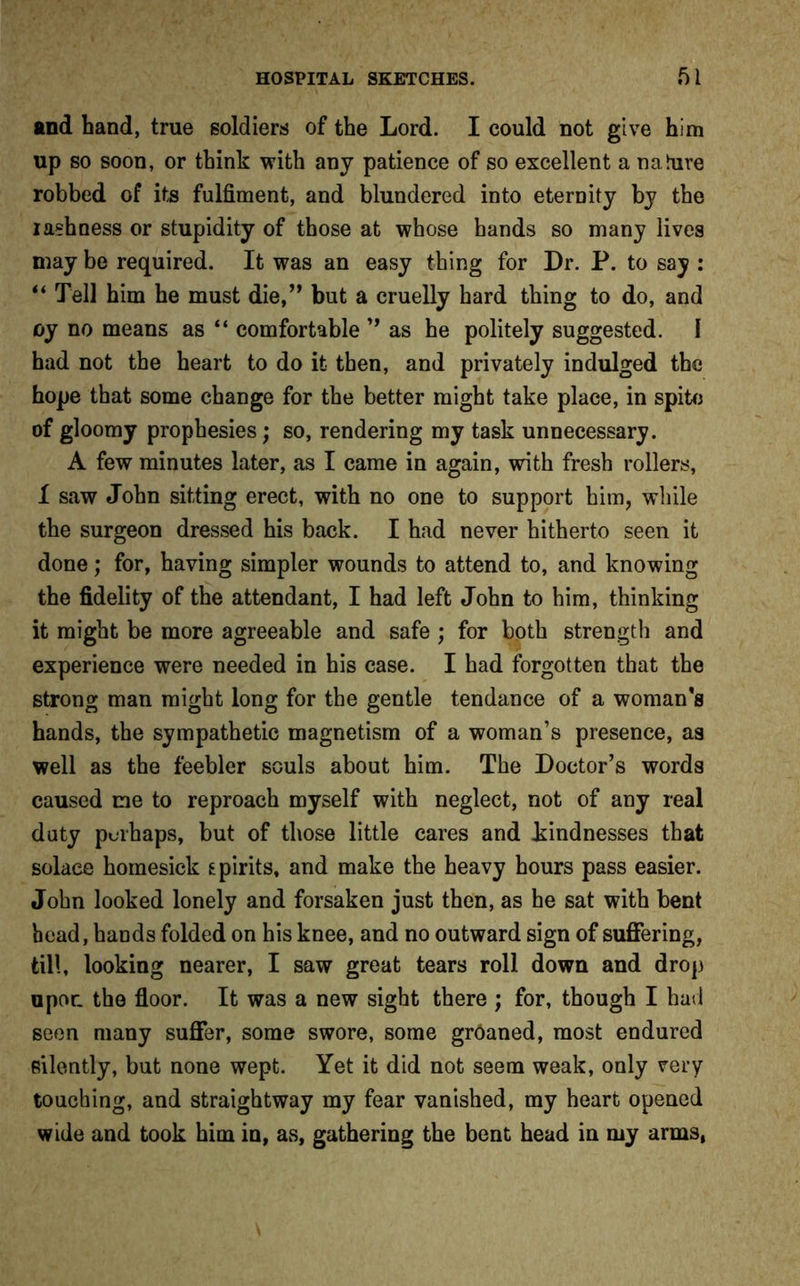 and hand, true soldiers of the Lord. I could not give him up so soon, or think with any patience of so excellent a na lure robbed of its fulfiment, and blundered into eternity by the rashness or stupidity of those at whose hands so many lives may be required. It was an easy thing for Dr. P. to say : “ Tell him he must die,” but a cruelly hard thing to do, and oy no means as “ comfortable ” as he politely suggested. I had not the heart to do it then, and privately indulged the hope that some change for the better might take place, in spite of gloomy prophesies; so, rendering my task unnecessary. A few minutes later, as I came in again, with fresh rollers, I saw John sitting erect, with no one to support him, while the surgeon dressed his back. I had never hitherto seen it done; for, having simpler wounds to attend to, and knowing the fidelity of the attendant, I had left John to him, thinking it might be more agreeable and safe ; for both strength and experience were needed in his case. I had forgotten that the strong man might long for the gentle tendance of a woman’s hands, the sympathetic magnetism of a woman’s presence, as well as the feebler souls about him. The Doctor’s words caused me to reproach myself with neglect, not of any real duty perhaps, but of those little cares and kindnesses that solace homesick spirits, and make the heavy hours pass easier. John looked lonely and forsaken just then, as he sat with bent head, hands folded on his knee, and no outward sign of suffering, till, looking nearer, I saw great tears roll down and drop upor. the floor. It was a new sight there ; for, though I had seen many suffer, some swore, some groaned, most endured silently, but none wept. Yet it did not seem weak, only very touching, and straightway my fear vanished, my heart opened wide and took him in, as, gathering the bent head in my arms,