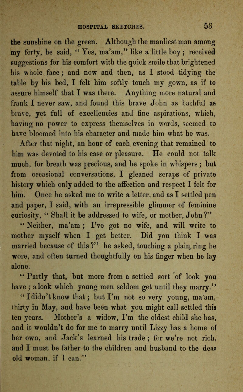 the sunshine on the green. Although the manliest man among my forty, he said, “ Yes, ma’am,” like a little boy ; received suggestions for his comfort with the quick smile that brightened his vibole face; and now and then, as I stood tidying the table by his bed, I felt him softly touch my gown, as if to assure himself that I was there. Anything more natural and frank I never saw, and found this brave John as bashful as brave, yet full of excellencies and fine aspirations, which, having no power to express themselves in words, seemed to have bloomed into his character and made him what he was. After that night, an hour of each evening that remained to him was devoted to his ease or pleasure. He could not talk much, for breath was precious, and he spoke in whispers; but from occasional conversations, I gleaned scraps of private history which only added to the affection and respect I felt for him. Once he asked me lo write a letter, and as I settled pen and paper, I said, with an irrepressible glimmer of feminine curiosity, “ Shall it be addressed to wife, or mother, John?” “ Neither, ma’am ; I’ve got no wife, and will write to mother myself when I get better. Did you think I was married because of this?” he asked, touching a plain,ring he wore, and often turned thoughtfully on his finger when he lay alone. “ Partly that, but more from a settled sort of look you have; a look which young men seldom get until they marry.” 441 didn’t know that; but I’m not so very young, ma'am, thirty in May, and have been what you might call settled this ten years. Mother’s a widow, I’m the oldest child she has, and it wouldn’t do for me to marry until Lizzy has a home of her own, and Jack’s learned his trade; for we’re not rich, and I must be father to the children and husband to the deal old woman, if I can.”