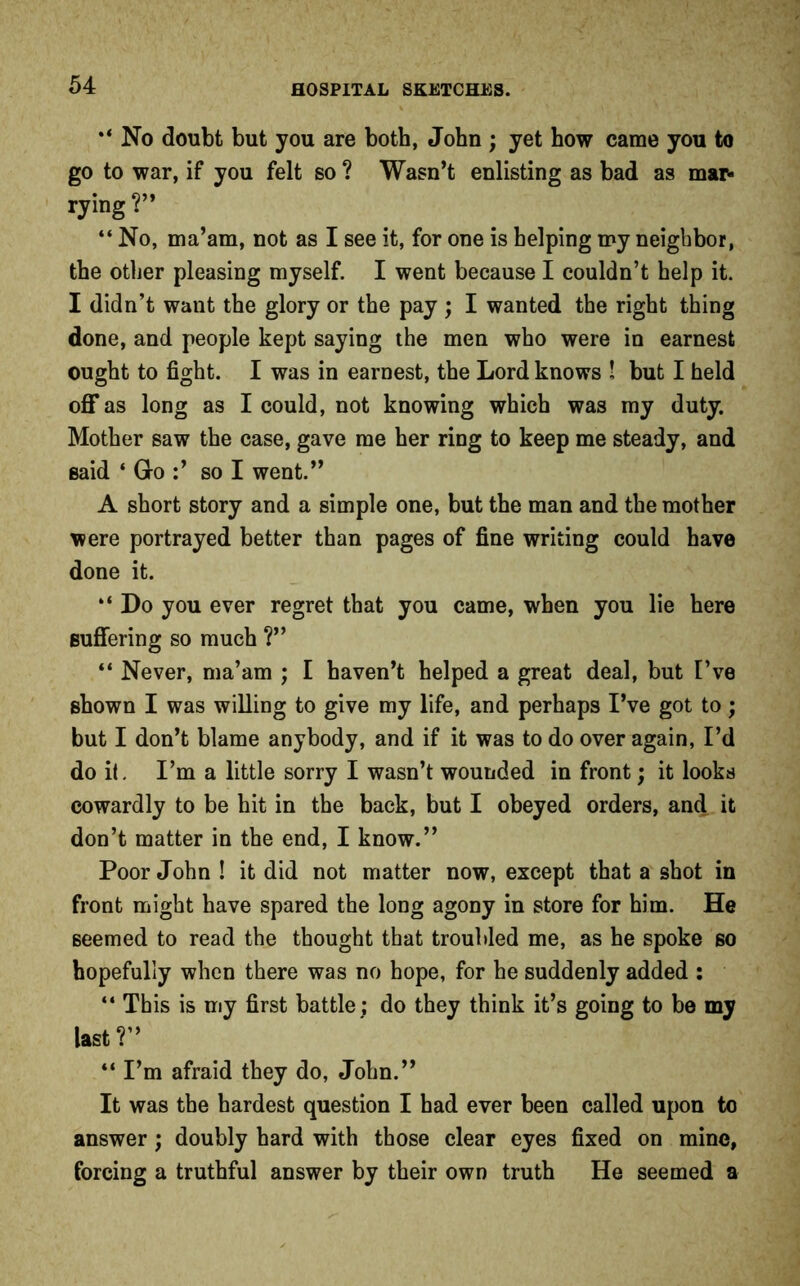 No doubt but you are both, John ; yet how came you to go to war, if you felt so ? Wasn’t enlisting as bad as mar* rying ?” “ No, ma’am, not as I see it, for one is helping my neighbor, the other pleasing myself. I went because I couldn’t help it. I didn’t want the glory or the pay ; I wanted the right thing done, and people kept saying the men who were in earnest ought to fight. I was in earnest, the Lord knows ! but I held off as long as I could, not knowing which was my duty. Mother saw the case, gave me her ring to keep me steady, and said ‘ Go :’ so I went.” A short story and a simple one, but the man and the mother were portrayed better than pages of fine writing could have done it. “ Do you ever regret that you came, when you lie here suffering so much ?” “ Never, ma’am ; I haven’t helped a great deal, but I’ve shown I was willing to give my life, and perhaps I’ve got to; but I don’t blame anybody, and if it was to do over again, I’d do it. I’m a little sorry I wasn’t wounded in front; it looks cowardly to be hit in the back, but I obeyed orders, and it don’t matter in the end, I know.” Poor John ! it did not matter now, except that a shot in front might have spared the long agony in store for him. He seemed to read the thought that troubled me, as he spoke so hopefully when there was no hope, for he suddenly added : “ This is my first battle ; do they think it’s going to be my last ?” “ I’m afraid they do, John.” It was the hardest question I had ever been called upon to answer; doubly hard with those clear eyes fixed on mine, forcing a truthful answer by their own truth He seemed a