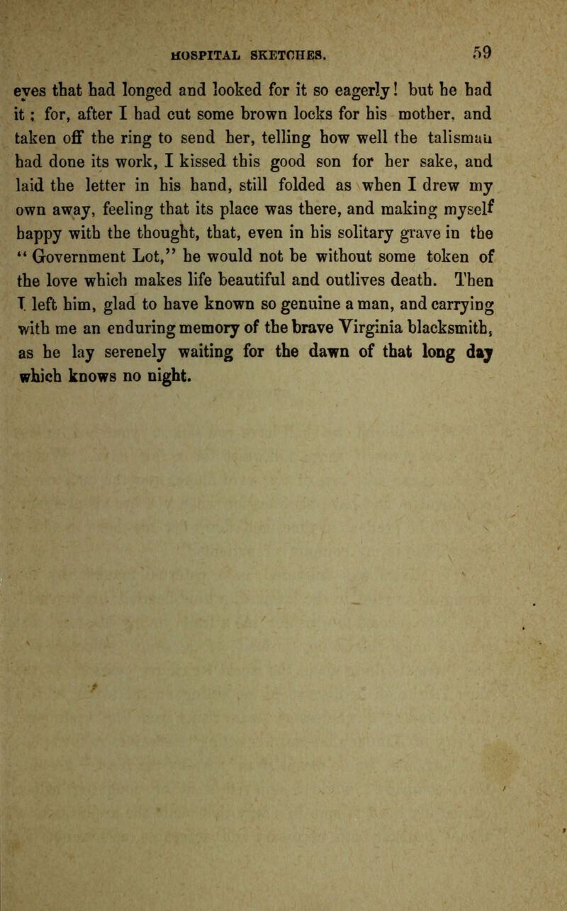 eves that had longed and looked for it so eagerly! but he had it; for, after I had cut some brown locks for his mother, and taken off the ring to send her, telling how well the talisman had done its work, I kissed this good son for her sake, and laid the letter in his hand, still folded as when I drew my own away, feeling that its place was there, and making myself happy with the thought, that, even in his solitary grave in the “ Government Lot,” he would not be without some token of the love which makes life beautiful and outlives death. Then T. left him, glad to have known so genuine a man, and carrying with me an enduring memory of the brave Virginia blacksmith, as he lay serenely waiting for the dawn of that long day which knows no night.