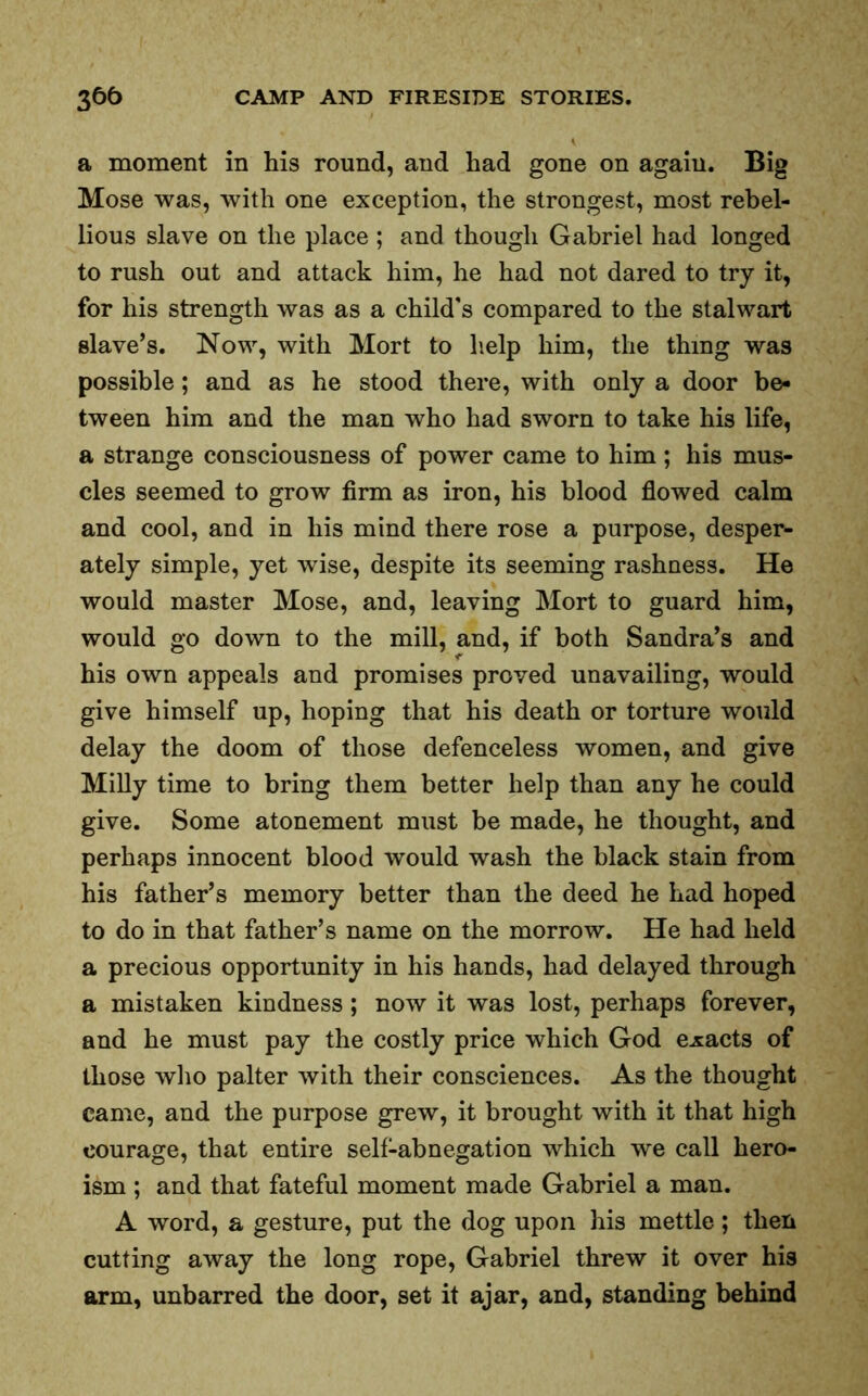 a moment in his round, and had gone on agaiu. Big Mose was, with one exception, the strongest, most rebel- lious slave on the place ; and though Gabriel had longed to rush out and attack him, he had not dared to try it, for his strength was as a child's compared to the stalwart slave’s. Now, with Mort to help him, the thing was possible; and as he stood there, with only a door be- tween him and the man who had sworn to take his life, a strange consciousness of power came to him; his mus- cles seemed to grow firm as iron, his blood flowed calm and cool, and in his mind there rose a purpose, desper- ately simple, yet wise, despite its seeming rashness. He would master Mose, and, leaving Mort to guard him, would go down to the mill, and, if both Sandra’s and his own appeals and promises proved unavailing, would give himself up, hoping that his death or torture would delay the doom of those defenceless women, and give Milly time to bring them better help than any he could give. Some atonement must be made, he thought, and perhaps innocent blood would wash the black stain from his father’s memory better than the deed he had hoped to do in that father’s name on the morrow. He had held a precious opportunity in his hands, had delayed through a mistaken kindness; now it was lost, perhaps forever, and he must pay the costly price which God exacts of those who palter with their consciences. As the thought came, and the purpose grew, it brought with it that high courage, that entire self-abnegation which we call hero- ism ; and that fateful moment made Gabriel a man. A word, a gesture, put the dog upon his mettle ; then cutting away the long rope, Gabriel threw it over his arm, unbarred the door, set it ajar, and, standing behind