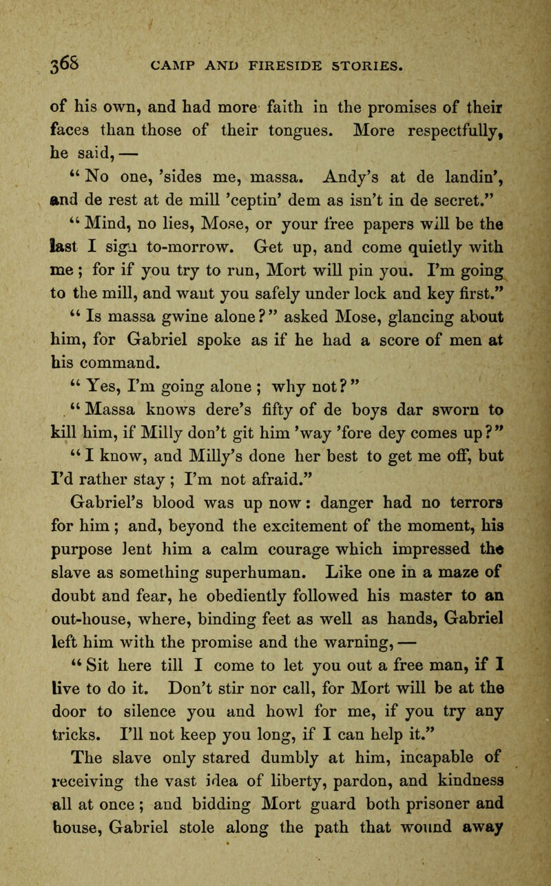 of his own, and had more faith in the promises of their faces than those of their tongues. More respectfully, he said,— “ No one, ’sides me, massa. Andy’s at de landin’, and de rest at de mill ’ceptin’ dem as isn’t in de secret.” 46 Mind, no lies, Mo.se, or your free papers will be the last I sign to-morrow. Get up, and come quietly with me ; for if you try to run, Mort will pin you. I’m going to the mill, and want you safely under lock and key first.” 44 Is massa gwine alone?” asked Mose, glancing about him, for Gabriel spoke as if he had a score of men at his command. 44 Yes, I’m going alone ; why not?” 44 Massa knows dere’s fifty of de boys dar sworn to kill him, if Milly don’t git him ’way ’fore dey comes up?” 44 I know, and Milly’s done her best to get me off, but I’d rather stay ; I’m not afraid.” Gabriel’s blood was up now: danger had no terrors for him; and, beyond the excitement of the moment, his purpose lent him a calm courage which impressed the slave as something superhuman. Like one in a maze of doubt and fear, he obediently followed his master to an out-liouse, where, binding feet as well as hands, Gabriel left him with the promise and the warning, — 44 Sit here till I come to let you out a free man, if I live to do it. Don’t stir nor call, for Mort will be at the door to silence you and howl for me, if you try any tricks. I’ll not keep you long, if I can help it.” The slave only stared dumbly at him, incapable of receiving the vast idea of liberty, pardon, and kindness all at once; and bidding Mort guard both prisoner and house, Gabriel stole along the path that wound away