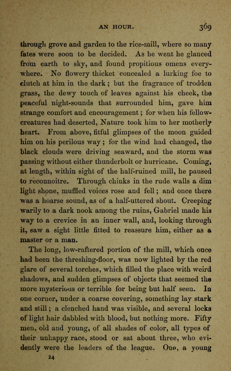 through grove and garden to the rice-mill, where so many fates were soon to be decided. As he went he glanced from earth to sky, and found propitious omens every- where. No flowery thicket concealed a lurking foe to clutch at him in the dark; but the fragrance of trodden grass, the dewy touch of leaves against his cheek, the peaceful night-sounds that surrounded him, gave him strange comfort and encouragement; for when his fellow- creatures had deserted, Nature took him to her motherly heart. From above, fitful glimpses of the moon guided him on his perilous way; for the wind had changed, the black clouds were driving seaward, and the storm was passing without either thunderbolt or hurricane. Coming, at length, within sight of the half-ruined mill, he paused to reconnoitre. Through chinks in the rude walls a dim light shone, muffled voices rose and fell; and once there was a hoarse sound, as of a half-uttered shout. Creeping warily to a dark nook among the ruins, Gabriel made his way to a crevice in an inner wall, and, looking through it, saw a sight little fitted to reassure him, either as a master or a man. The long, low-raftered portion of the mill, which once had been the threshing-floor, was now lighted by the red glare of several torches, which filled the place with weird shadows, and sudden glimpses of objects that seemed the more mysterious or terrible for being but half seen. In one corner, under a coarse covering, something lay stark and still; a clenched hand was visible, and several locks of light hair dabbled with blood, but nothing more. Fifty men, old and young, of all shades of color, all types of their unhappy race, stood or sat about three, who evi- dently were the leaders of the league. One, a young 24