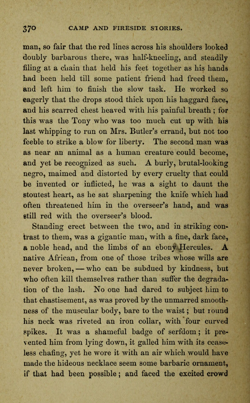 man, so fair that the red lines across his shoulders looked doubly barbarous there, was half-kneeling, and steadily filing at a chain that held his feet together as his hands had been held till some patient friend had freed them, and left him to finish the slow task. He worked so eagerly that the drops stood thick upon his haggard face, and his scarred chest heaved with his painful breath; for this was the Tony who was too much cut up with his last whipping to run on Mrs. Butler’s errand, but not too feeble to strike a blow for liberty. The second man was as near an animal as a human creature could become, and yet be recognized as such. A burly, brutal-looking negro, maimed and distorted by every cruelty that could be invented or inflicted, he was a sight to daunt the stoutest heart, as he sat sharpening the knife which had often threatened him in the overseer’s hand, and was still red with the overseer’s blood. Standing erect between the two, and in striking con- trast to them, was a gigantic man, with a fine, dark face, a noble head, and the limbs of an ebonj^Hercules. A native African, from one of those tribes whose wills are never broken, — who can be subdued by kindness, but who often kill themselves rather than suffer the degrada- tion of the lash. No one had dared to subject him to that chastisement, as was proved by the unmarred smooth- ness of the muscular body, bare to the waist; but round his neck was riveted an iron collar, with four curved spikes. It was a shameful badge of serfdom; it pre- vented him from lying down, it galled him with its cease- less chafing, yet he wore it with an air which would have made the hideous necklace seem some barbaric ornament, if that had been possible; and faced the excited crowd