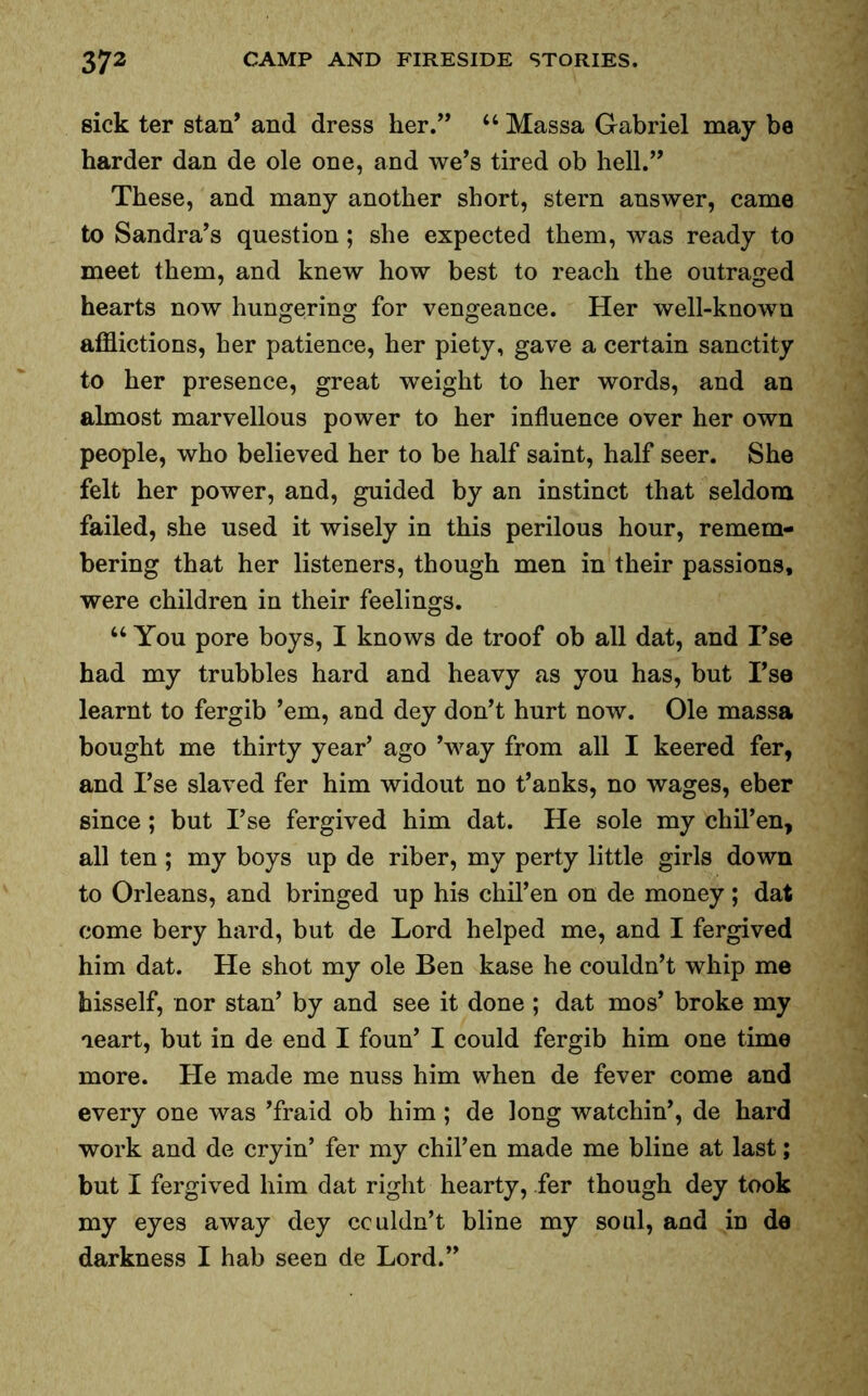 sick ter stan’ and dress her.” “ Massa Gabriel may be harder dan de ole one, and we’s tired ob hell.” These, and many another short, stern answer, came to Sandra’s question; she expected them, was ready to meet them, and knew how best to reach the outraged hearts now hungering for vengeance. Her well-known afflictions, her patience, her piety, gave a certain sanctity to her presence, great weight to her words, and an almost marvellous power to her influence over her own people, who believed her to be half saint, half seer. She felt her power, and, guided by an instinct that seldom failed, she used it wisely in this perilous hour, remem- bering that her listeners, though men in their passions, were children in their feelings. u You pore boys, I knows de troof ob all dat, and Tse had my trubbles hard and heavy as you has, but I’se learnt to fergib ’em, and dey don’t hurt now. Ole massa bought me thirty year’ ago ’way from all I keered fer, and I’se slaved fer him widout no t’anks, no wages, eber since; but I’se fergived him dat. He sole my chil’en, all ten; my boys up de riber, my perty little girls down to Orleans, and bringed up his chil’en on de money; dat come bery hard, but de Lord helped me, and I fergived him dat. He shot my ole Ben kase he couldn’t whip me hisself, nor stan’ by and see it done ; dat mos’ broke my ieart, but in de end I foun’ I could fergib him one time more. He made me nuss him when de fever come and every one was ’fraid ob him; de long watchin’, de hard work and de cryin’ fer my chil’en made me bline at last; but I fergived him dat right hearty, fer though dey took my eyes away dey couldn’t bline my soul, and in de darkness I hab seen de Lord.”